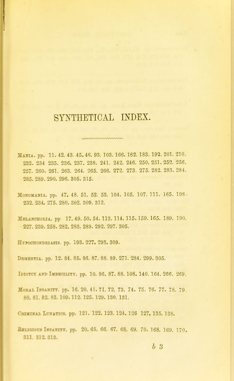STOTHETICAL INDEX. Masia. pp. 11. 42. 4.3. 45. 46. 93. 103. 166. 182. 183. 192. 201. 210. 232. 234 235. 236. 237. 238. 241. 242. 246. 250.251.252. 256. 257. 260. 261. 263. 264. 265. 266. 272. 273. 275. 282. 283. 284. 285. 289. 290. 296. 305. 315. MosoMAiiiA. pp. 47. 48. 51. 52. 53. 104. 105. 107. 111. 165. 198. 232. 234- 275. 280. 302. 309. 312. ilELASCHOLiA. pp 17. 49. 50. 54.113.114. 115. 159. 165. 189. 19a 227. 239. 258. 282. 283. 289. 292. 297. 305. HTPOCH05DEIAS13. pp. 193. 227. 293. 309. Dexettia. pp. 12. 84. 85. 86. 87. 88. 89. 271. 284. 299. 305. Ir-ioTCT AJTD Imbtcilitt. pp. 10. 86. 87. 88.108. 140.164. 266. 269. Moral I.-tsasitt. pp. 16. 20. 41. 71. 72. 73. 74. 75. 76. 77. 78. 79. 80. 81. 82. 83.109.112. 125.129. 130. 131. CwjdjfAi, LC5ATIC3. pp. 121. 122.123.124. 128 127. 135.138. BKLiOTors IirsAiTiTT. pp. 20. 65, 66. 67. 68. 69. 70. 168. 169. 170. 311. 312.313. b 3