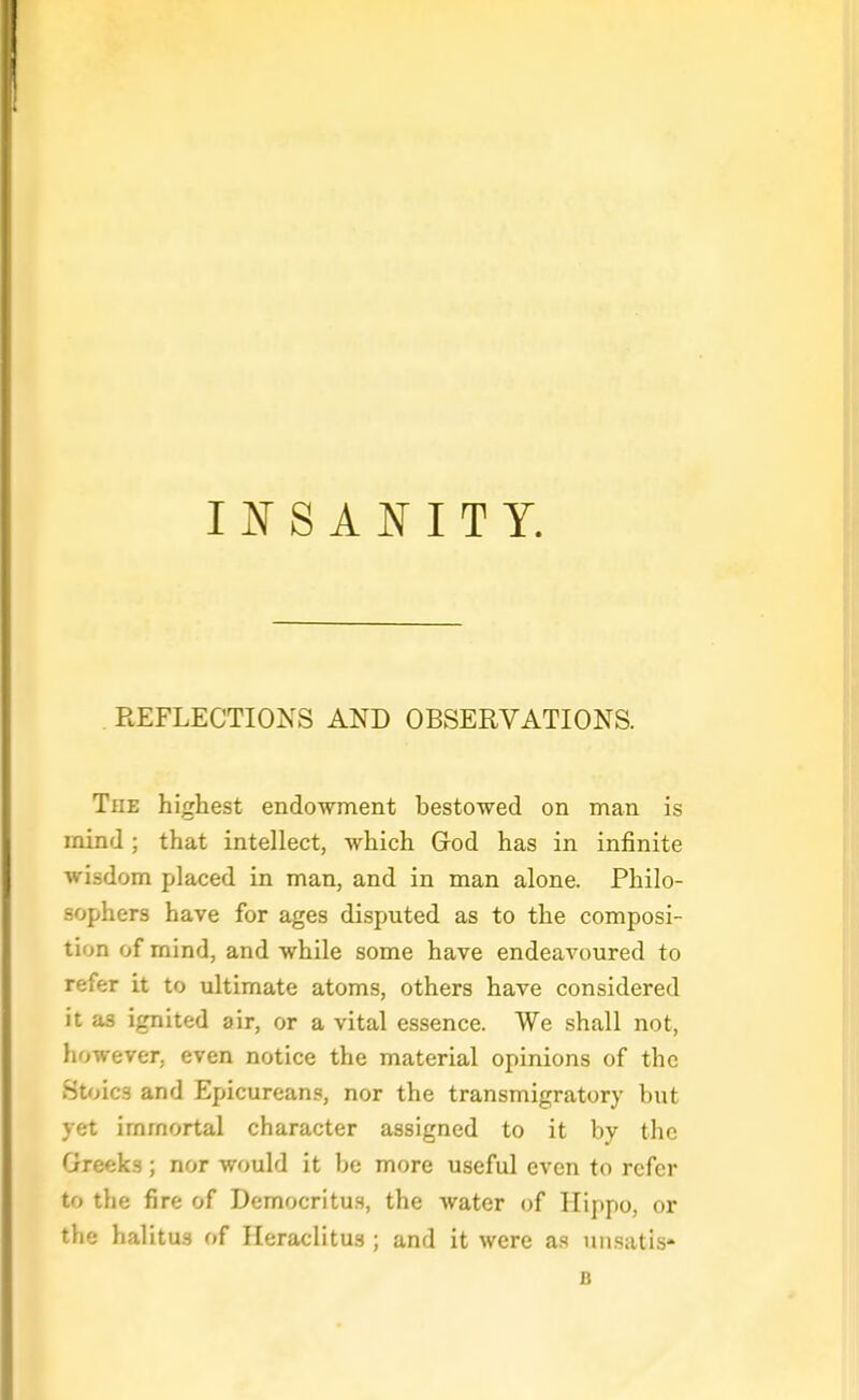 INSANITY. REFLECTIONS AND OBSERVATIONS. The highest endowment bestowed on man is mind ; that intellect, which Grod has in infinite wisdom placed in man, and in man alone. Philo- sophers have for ages disputed as to the composi- tion of mind, and while some have endeavoured to refer it to ultimate atoms, others have considered it as ignited air, or a vital essence. We shall not, however, even notice the material opinions of the Stoics and Epicureans, nor the transmigratory but yet immortal character assigned to it by the Greeks; nor would it be more useful even to refer to the fire of Democritus, the water of Hippo, or the halitus of Heraclitus ; and it were as un.satis' B