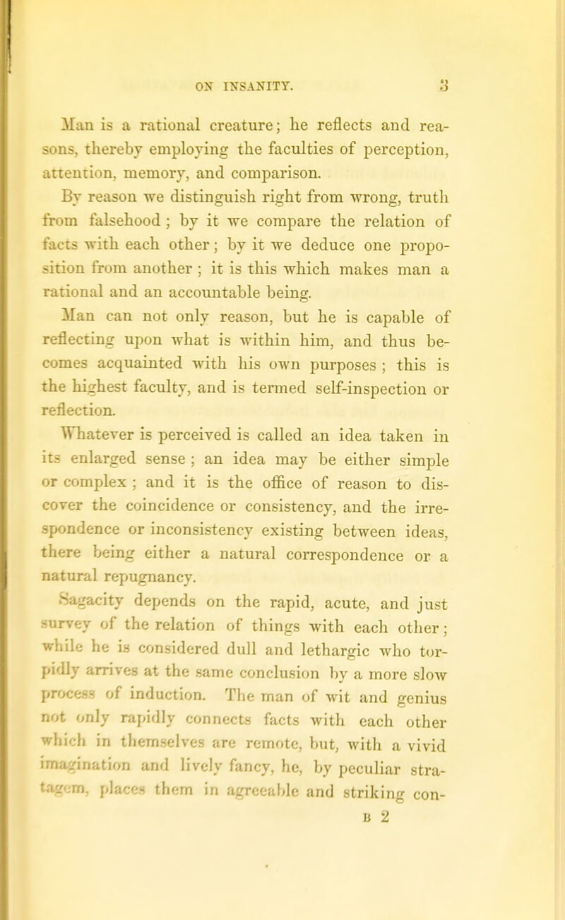 Man is a rational creature; he reflects and rea- sons, thereby employing the faculties of perception, attention, memory, and comparison. By reason we distinguish right from wrong, truth from falsehood; by it we compare the relation of facts with each other; by it we deduce one propo- sition from another ; it is this which makes man a rational and an accountable being. Man can not only reason, but he is capable of reflecting upon what is within him, and thus be- comes acquainted with his own purposes ; this is the highest faculty, and is termed self-inspection or reflection. Whatever is perceived is called an idea taken in its enlarged sense ; an idea may be either simple or complex ; and it is the ofl&ce of reason to dis- cover the coincidence or consistency, and the irre- spondence or inconsistency existing between ideas, there being either a natural correspondence or a natural repugnancy. Sagacity depends on the rapid, acute, and just survey of the relation of things with each other; while he is considered dull and lethargic who tor- pidly arrives at the same conclusion by a more slow process of induction. The man of wit and genius not only rapidly connects facts with each other which in themselves are remote, but, with a vivid imagination and lively fancy, he, by peculiar stra- tagem, places them in agreeable and striking con-