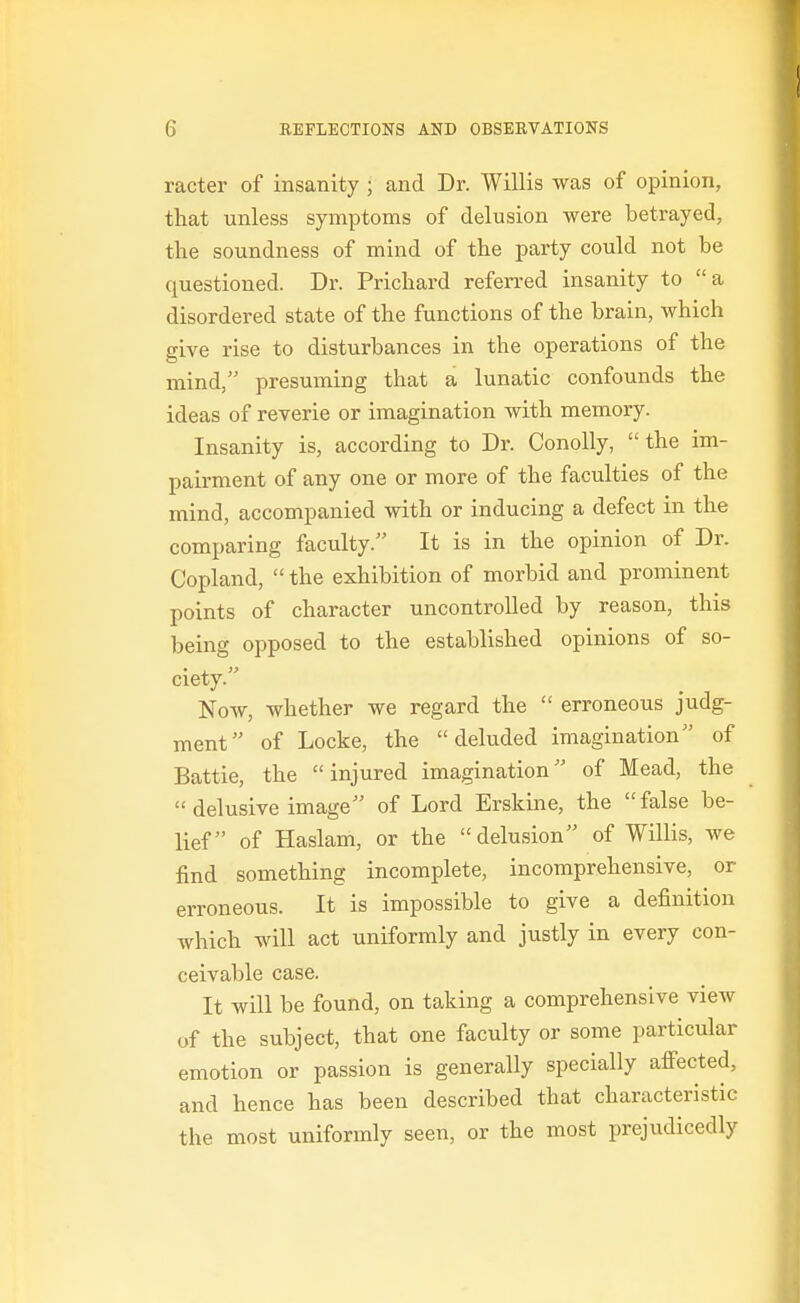 racter of insanity ; and Dr. Willis was of opinion, that unless symptoms of delusion were betrayed, the soundness of mind of the party could not be questioned. Dr. Prichard referred insanity to a disordered state of the functions of the brain, which give rise to disturbances in the operations of the mind, presuming that a lunatic confounds the ideas of reverie or imagination with memory. Insanity is, according to Dr. Conolly, the im- pairment of any one or more of the faculties of the mind, accompanied with or inducing a defect in the comparing faculty. It is in the opinion of Dr. Copland,  the exhibition of morbid and prominent points of character uncontrolled by reason, this being opposed to the established opinions of so- ciety. Now, whether we regard the  erroneous judg- ment of Locke, the deluded imagination of Battle, the injured imagination of Mead, the  delusive image of Lord Erskine, the false be- lief of Haslam, or the delusion of Willis, we find something incomplete, incomprehensive, or erroneous. It is impossible to give a definition which will act uniformly and justly in every con- ceivable case. It will be found, on taking a comprehensive view of the subject, that one faculty or some particular emotion or passion is generally specially afiected, and hence has been described that characteristic the most uniformly seen, or the most prejudicedly