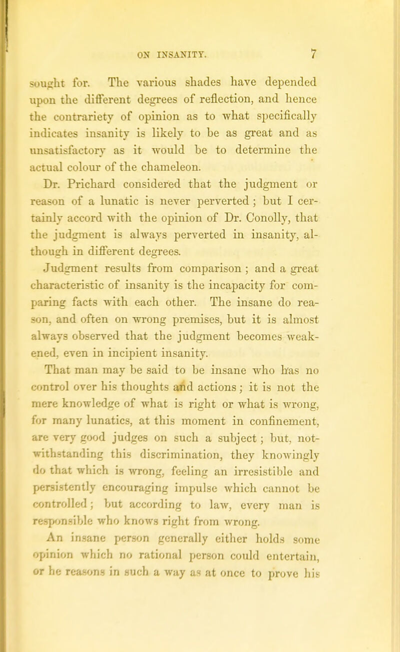 suufrht for. The various shades have depended upon the different degrees of reflection, and hence the contrariety of opinion as to what specifically indicates insanity is likely to be as great and as unsatisfactory as it would be to determine the actual colour of the chameleon. Dr. Prichard considered that the judgment or i L-ason of a lunatic is never perverted; but I cer- tainly accord with the opinion of Dr. ConoUy, that the judgment is always perverted in insanity, al- though in different degrees. Judgment results from comparison ; and a great characteristic of insanity is the incapacity for com- paring facts with each other. The insane do rea- son, and often on wrong premises, but it is almost always observed that the judgment becomes weak- ened, even in incipient insanity. That man may be said to be insane who has no control over his thoughts ewfid actions; it is not the mere knowledge of what is right or what is wrong, for many lunatics, at this moment in confinement, are very good judges on such a subject; but, not- withstanding this discrimination, they knowingly do that which is wrong, feeling an irresistible and per3i.stently encouraging impulse which cannot be controlled; but according to law, every man is responsible who knows right from wrong. An insane person generally cither holds some opinion which no rational person could entertain, or he reasons in such a way as at once to prove his