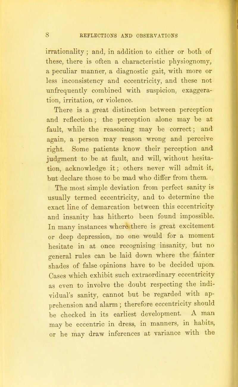 irrationality ; and, in addition to either or botli of these, there is often a characteristic physiognomy, a peculiar manner, a diagnostic gait, with more or less inconsistency and eccentricity, and these not unfrequently combined with suspicion, exaggera- tion, irritation, or violence. There is a great distinction between perception and reflection; the perception alone may be at fault, while the reasoning may be correct; and again, a person may reason wrong and perceive right. Some patients know their perception and judgment to be at fault, and will, without hesita- tion, acknowledge it; others never will admit it, but declare those to be mad who differ from them. The most simple deviation from perfect sanity is usually termed eccentricity, and to determine the exact line of demarcation between this eccentricity and insanity has hitherto been found impossible. In many instances where»there is great excitement or deep depression, no one would for a moment hesitate in at once recognising insanity, but no general rules can be laid down where the fainter shades of false opinions have to be decided upon. Cases which exhibit such extraordinary eccentricity as even to involve the doubt respecting the indi- vidual's sanity, cannot but be regarded with ap- prehension and alarm; therefore eccentricity should be checked in its earliest development. A man may be eccentric in dress, in manners, in habits^ or he may draw inferences at variance with the