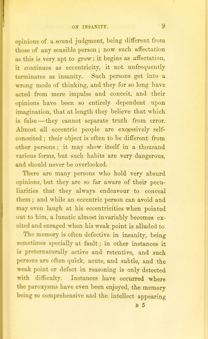 opinions of a sound judgment, being different from those of any sensible person ; now such affectation as this is very apt to grow; it begins as affectation, it continues as eccentricity, it not unfrequently terminates as insanity. Such persons get into a wrong mode of thinking, and they for so long have acted from mere impulse and conceit, and their opinions have been so entirely dependent upon imagination, that at length they believe that which is false—they cannot separate truth from error. Almost all eccentric people are excessively self- conceited ; their object is often to be different from other persons ; it may show itself in a thousand various forms, but such habits are very dangerous, and should never be overlooked. There are many persons who hold very absurd opinions, but they are so far aware of their pecu- liarities that they always endeavour to conceal them; and while an eccentric person can avoid and may even laugh at his eccentricities when pointed out to him, a lunatic almost invariably becomes ex- cited and enraged when his weak point is alluded to The memory is often defective in insanity, being sometimes specially at fault; in other instances it is pretematurally active and retentive, and such persons are often quick, acute, and subtle, and the weak point or defect in reasoning is only detected with difficulty. Instances have occurred where the paroxysms have even been enjoyed, the memory being so comprehensive and the intellect appearing B 5