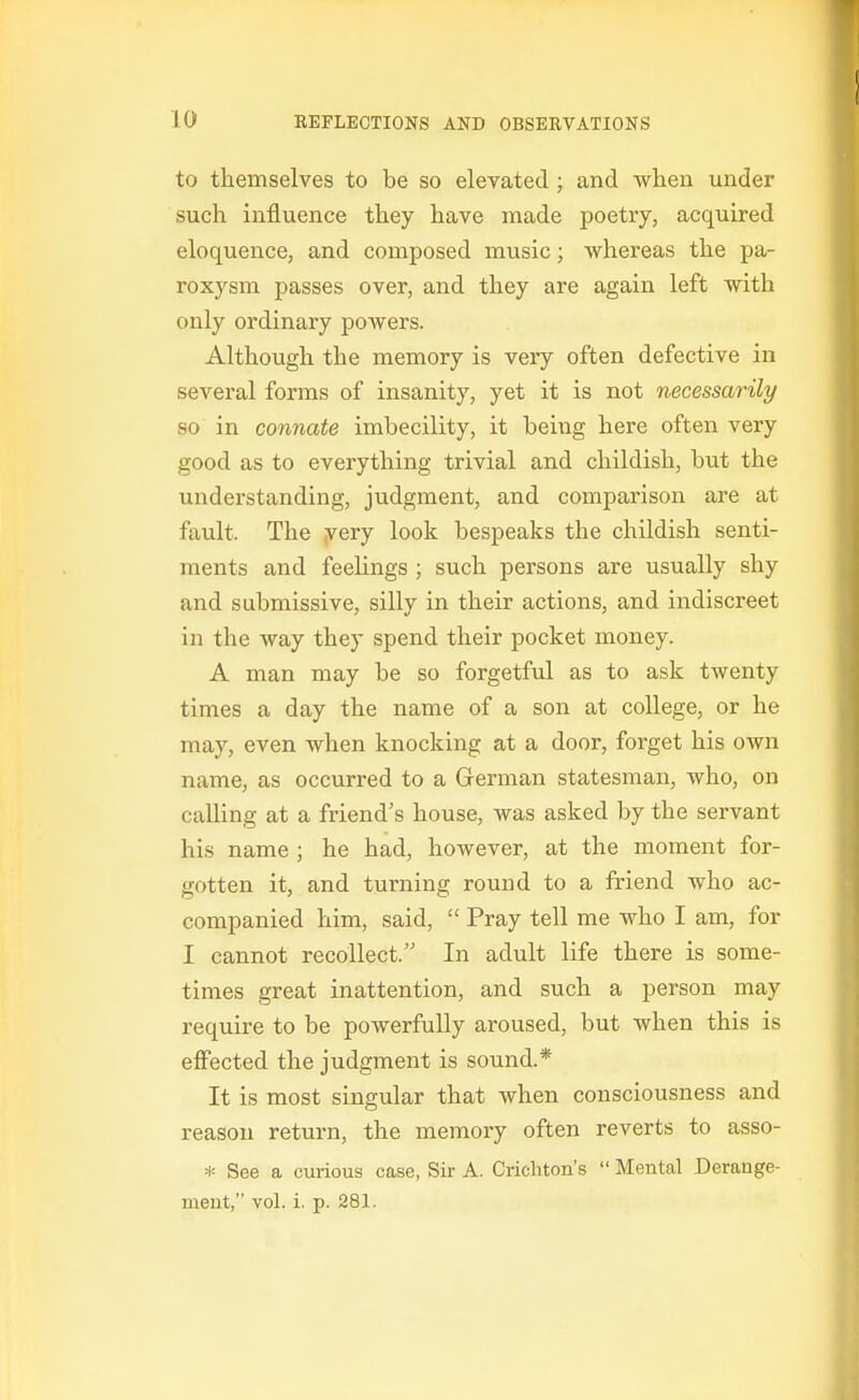 to themselves to be so elevated ; and when under such influence they have made poetry, acquired eloquence, and composed music; Avhereas the pa- roxysm passes over, and they are again left with only ordinary powers. Although the memory is veiy often defective in several forms of insanity, yet it is not necessarily so in connate imbecility, it being here often very good as to everything trivial and childish, but the understanding, judgment, and comparison are at fault. The yery look bespeaks the childish senti- ments and feeUngs ; such persons are usually shy and submissive, silly in their actions, and indiscreet in the way they spend their pocket money. A man may be so forgetful as to ask twenty times a day the name of a son at college, or he may, even when knocking at a door, forget his own name, as occurred to a German statesman, who, on calling at a friend's house, was asked by the servant his name ; he had, however, at the moment for- gotten it, and turning round to a friend who ac- companied him, said,  Pray tell me who I am, for I cannot recollect. In adult life there is some- times great inattention, and such a person may require to be powerfully aroused, but when this is effected the judgment is sound.* It is most singular that when consciousness and reason return, the memory often reverts to asso- H= See a curious case, Sir A. Cricliton's  Mental Derange- ment, vol. i. p. 281.