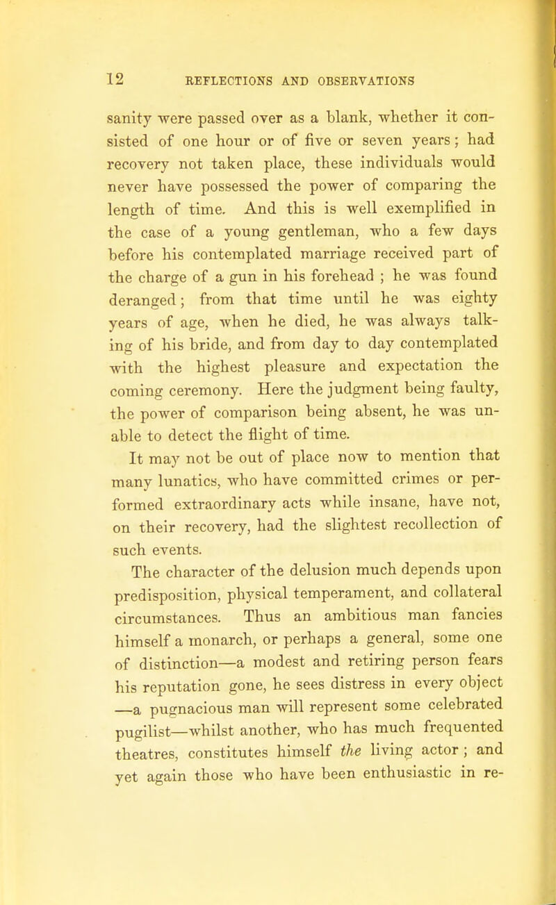 sanity were passed over as a blank, whether it con- sisted of one hour or of five or seven years; had recovery not taken place, these individuals would never have possessed the power of comparing the length of time. And this is well exemplified in the case of a young gentleman, who a few days before his contemplated marriage received part of the charge of a gun in his forehead ; he was found deranged; from that time until he was eighty years of age, when he died, he was always talk- ing of his bride, and from day to day contemplated with the highest pleasure and expectation the coming ceremony. Here the judgment being faulty, the power of comparison being absent, he was un- able to detect the flight of time. It may not be out of place now to mention that many lunatics, who have committed crimes or per- formed extraordinary acts while insane, have not, on their recovery, had the slightest recollection of such events. The character of the delusion much depends upon predisposition, physical temperament, and collateral circumstances. Thus an ambitious man fancies himself a monarch, or perhaps a general, some one of distinction—a modest and retiring person fears his reputation gone, he sees distress in every object —a pugnacious man will represent some celebrated pugilist—whilst another, who has much frequented theatres, constitutes himself the living actor; and yet again those who have been enthusiastic in re-