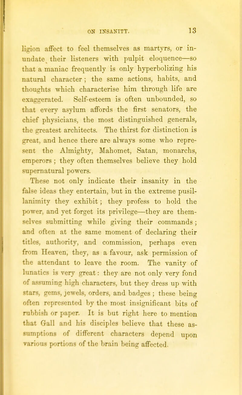 ligion affect to feel themselves as martyrs, or in- undate their listeners with pulpit eloquence—so that a maniac frequently is only hyperbolizing his natural character ; the same actions, habits, and thoughts which characterise him through life are exaggerated. Self-esteem is often unbounded, so that every asylum affords the first senators, the chief physicians, the most distinguished generals, the greatest architects. The thirst for distinction is great, and hence there are always some who repre- sent the Almighty, Mahomet, Satan, monarchs, emperors ; they often themselves believe they hold supernatural powers. These not only indicate their insanity in the false ideas they entertain, but in the extreme pusil- lanimity they exhibit; they profess to hold the power, and yet forget its privilege—they are them- selves submitting while giving their commands ; and often at the same moment of declaring their titles, authority, and commission, perhaps even from Heaven, they, as a favour, ask permission of the attendant to leave the room. The vanity of lunatics is very great: they are not only very fond of assuming high characters, but they dress up with stars, gems, jewels, orders, and badges ; these being often represented by the most insignificant bits of rubbish or paper. It is but right here to mention that Gall and his disciples believe that these as- sumptions of different characters depend upon various portions of the brain being affected.