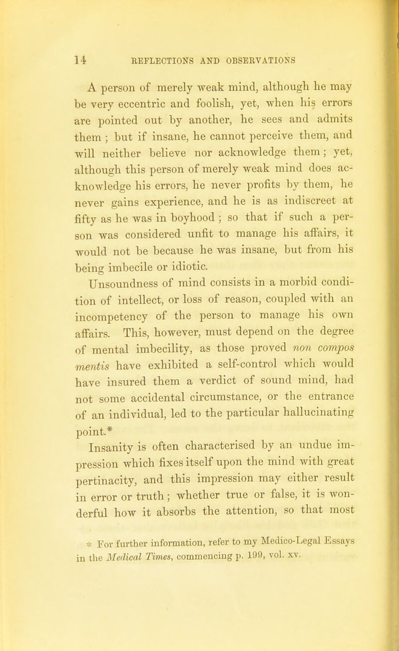 ( A person of merely weak mind, although lie may be very eccentric and foolish, yet, when his errors are pointed out by another, he sees and admits them ; but if insane, he cannot perceive them, and will neither believe nor acknowledge them; yet, although this person of merely weak mind does ac- knowledge his errors, he never profits by them, he never gains experience, and he is as indiscreet at fifty as he was in boyhood ; so that if such a per- son was considered unfit to manage his affairs, it would not be because he was insane, but from his being imbecile or idiotic. Unsoundness of mind consists in a morbid condi- tion of intellect, or loss of reason, coupled with an incompetency of the person to manage his OAvn affairs. This, however, must depend on the degree of mental imbecility, as those proved non compos mentis have exhibited a self-control which would have insured them a verdict of sound mind, had not some accidental circumstance, or the entrance of an individual, led to the particular hallucinating point.* Insanity is often characterised by an undue im- pression which fixes itself upon the mind with great pertinacity, and this impression may either result in error or truth; whether true or false, it is won- derful how it absorbs the attention, so that most * For further information, refer to my Medico-Legal Essays in the Medical Times, commencing p. 199, vol. xv.