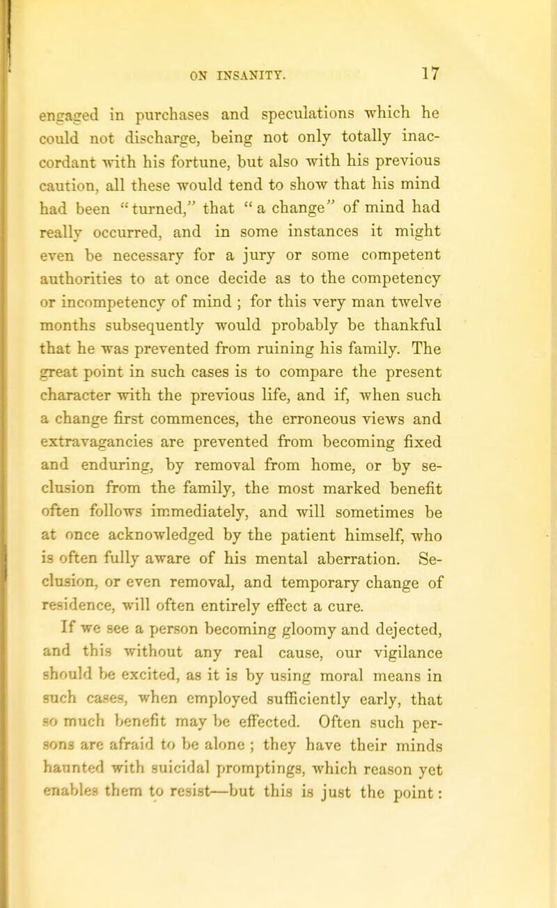 engaged in purchases and speculations which he could not discharge, being not only totally inac- cordant with his fortune, but also with his previous caution, all these would tend to show that his mind had been turned, that a change of mind had really occurred, and in some instances it might even be necessary for a jury or some competent authorities to at once decide as to the competency or incompetency of mind ; for this very man twelve months subsequently would probably be thankful that he was prevented from ruining his family. The great point in such cases is to compare the present character with the previous life, and if, when such a change first commences, the erroneous views and extravagancies are prevented from becoming fixed and enduring, by removal from home, or by se- clusion from the family, the most marked benefit often follows immediately, and will sometimes be at once acknowledged by the patient himself, who is often fully aware of his mental aberration. Se- clusion, or even removal, and temporary change of residence, will often entirely effect a cure. If we see a person becoming gloomy and dejected, and this without any real cause, our vigilance should be excited, as it is by using moral means in such cases, when employed sufficiently early, that so much benefit may be effected. Often such per- sons are afraid to be alone ; they have their minds haunted with suicidal promptings, which reason yet enables them to resist—but this is just the point: