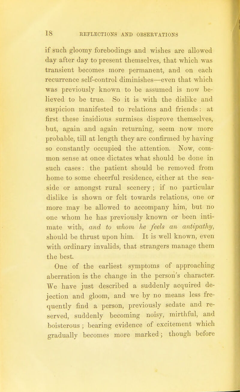 if sucli gloomy forebodings and wishes are allowed day after day to present themselves, that which was transient becomes more permanent, and on each recurrence self-control diminishes—even that which was previously known to be assumed is now be- lieved to be true. So it is with the dislike and suspicion manifested to relations and friends: at first these insidious surmises disprove themselves, but, again and again returning, seem now more probable, tiU at length they are confirmed by having so constantly occupied the attention. Now, com- mon sense at once dictates what should be done in such cases: the patient should be removed from home to some cheerful residence, either at the sea- side or amongst rural scenery; if no particular dislike is shown or felt towards relations, one or more may be allowed to accompany him, but no one whom he has previously known or been inti- mate with, and to whom he feels an antijxithy, should be thrust upon him It is well known, even with ordinary invalids, that strangers manage them the best. One of the earliest symptoms of approaching aberration is the change in the person's character. We have just described a suddenly acquired de- jection and gloom, and we by no means less fre- quently find a person, previously sedate and re- served, suddenly becoming noisy, mirthful, and boisterous ; bearing evidence of excitement which gradually becomes more marked; though before