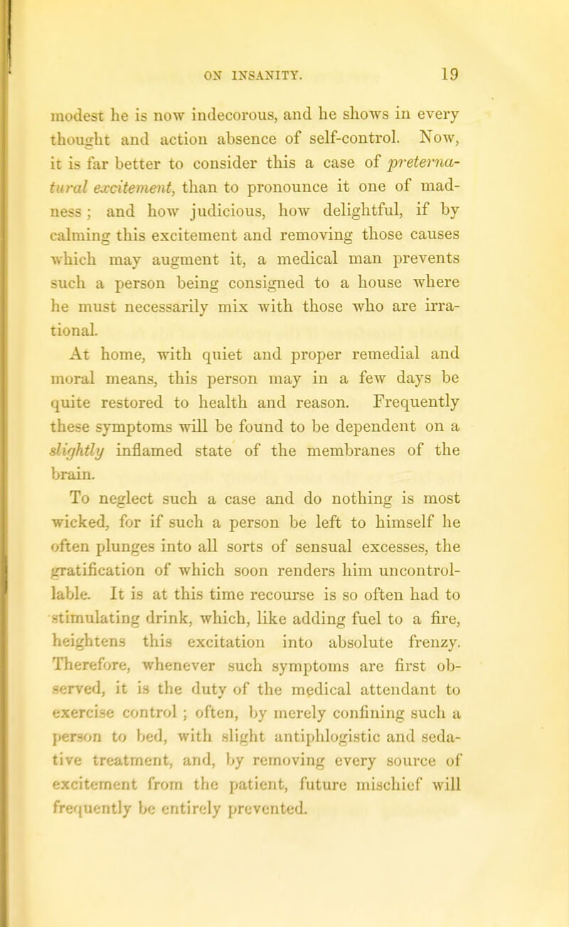 modest he is now indecorous, and lie shows in every thought and action absence of self-control. Now, it is far better to consider this a case of preterna- tural ed-citement, than to pronounce it one of mad- ness ; and how judicious, how delightful, if by- calming this excitement and removing those causes which may augment it, a medical man prevents such a person being consigned to a house where he must necessarily mix with those who are irra- tional. At home, with quiet and proper remedial and moral means, this person may in a few days be quite restored to health and reason. Frequently these symptoms will be found to be dependent on a slightly inflamed state of the membranes of the brain. To neglect such a case and do nothing is most wicked, for if such a person be left to himself he often plunges into all sorts of sensual excesses, the gratification of which soon renders him uncontrol- lable. It is at this time recourse is so often had to stimulating drink, which, like adding fuel to a fii'e, heightens this excitation into absolute frenzy. Therefore, whenever such symptoms are first ob- .served, it is the duty of the medical attendant to exercise control ; often, by merely confining such a person to bed, with slight antiphlogistic and seda- tive treatment, and, by removing every source of excitement from the patient, future mischief will frequently be entirely prevented.