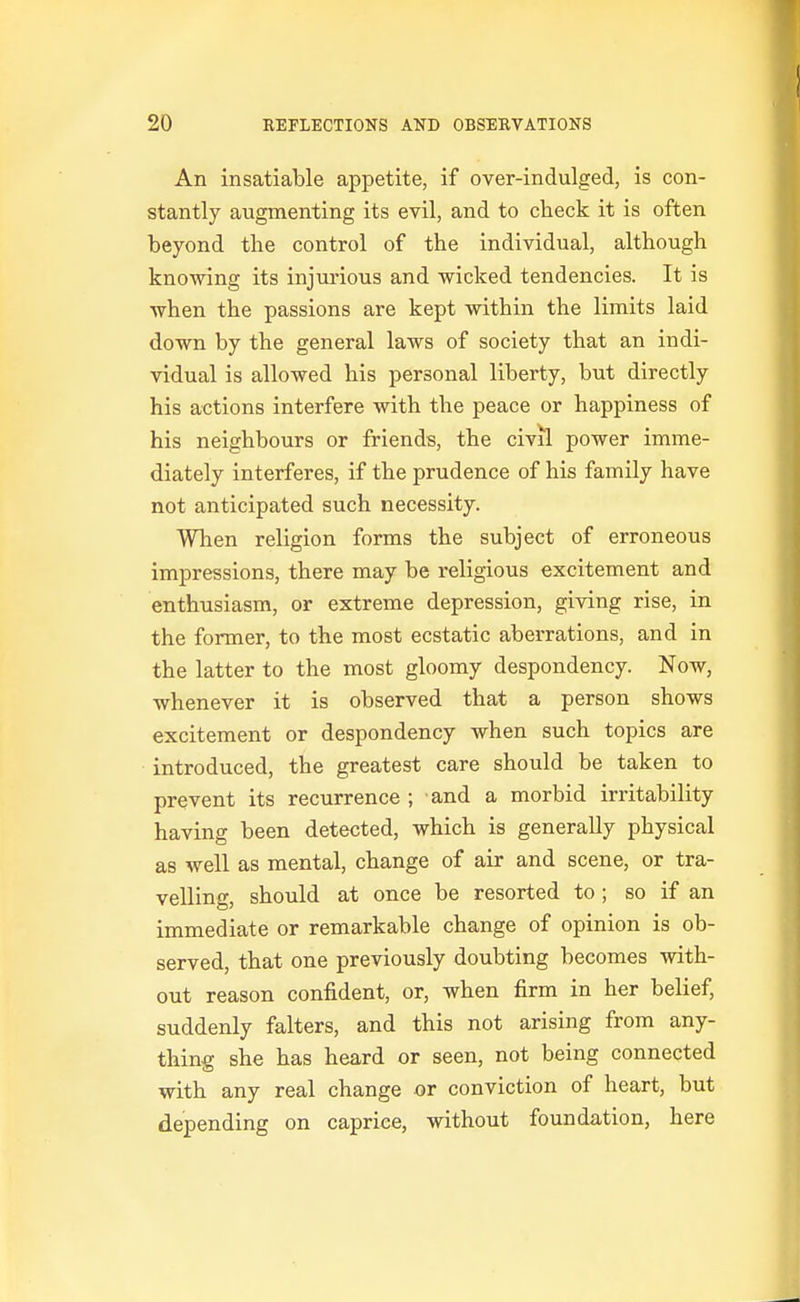 An insatiable appetite, if over-indulged, is con- stantly augmenting its evil, and to check it is often beyond the control of the individual, although knowing its injurious and wicked tendencies. It is when the passions are kept within the limits laid down by the general laws of society that an indi- vidual is allowed his personal liberty, but directly his actions interfere with the peace or happiness of his neighbours or friends, the civil power imme- diately interferes, if the prudence of his family have not anticipated such necessity. When religion forms the subject of erroneous impressions, there may be religious excitement and enthusiasm, or extreme depression, giving rise, in the former, to the most ecstatic aberrations, and in the latter to the most gloomy despondency. Now, whenever it is observed that a person shows excitement or despondency when such topics are introduced, the greatest care should be taken to prevent its recurrence ; and a morbid irritability having been detected, which is generally physical as well as mental, change of air and scene, or tra- velling, should at once be resorted to ; so if an immediate or remarkable change of opinion is ob- served, that one previously doubting becomes with- out reason confident, or, when firm in her belief, suddenly falters, and this not arising from any- thing she has heard or seen, not being connected with any real change or conviction of heart, but depending on caprice, without foundation, here