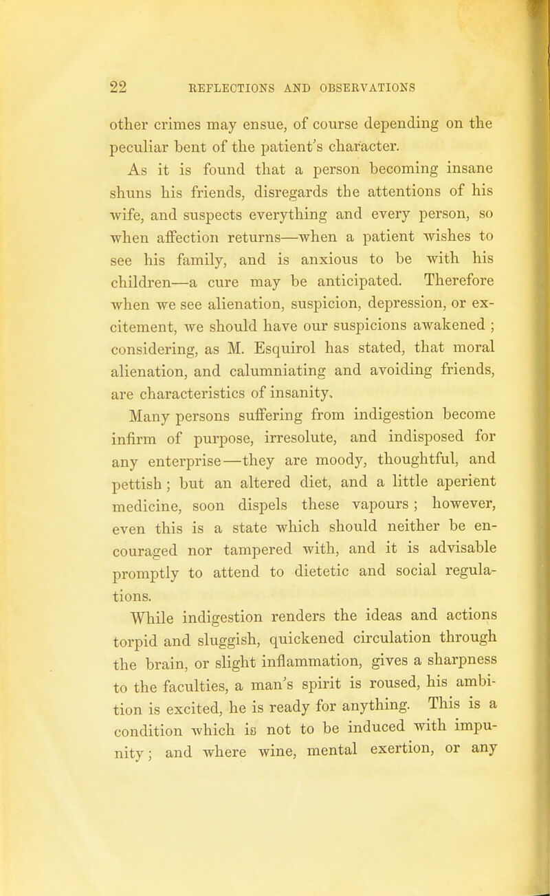 other crimes may ensue, of course depending on the peculiar bent of the patient's character. As it is found that a person becoming insane shuns his friends, disregards the attentions of his wife, and suspects everything and every person, so when affection returns—when a patient wishes to see his family, and is anxious to be with his children—a cure may be anticipated. Therefore when we see alienation, suspicion, depression, or ex- citement, we should have our suspicions awakened ; considering, as M. Esquirol has stated, that moral alienation, and calumniating and avoiding friends, are characteristics of insanity. Many persons suffering from indigestion become infirm of purpose, irresolute, and indisposed for any enterprise—they are moody, thoughtful, and pettish ; but an altered diet, and a little aperient medicine, soon dispels these vapours; however, even this is a state which should neither be en- couraged nor tampered with, and it is advisable promptly to attend to dietetic and social regula- tions. While indigestion renders the ideas and actions torpid and sluggish, quickened circulation through the brain, or slight inflammation, gives a sharpness to the faculties, a man's spirit is roused, his ambi- tion is excited, he is ready for anything. This is a condition which is not to be induced with impu- nity; and where wine, mental exertion, or any