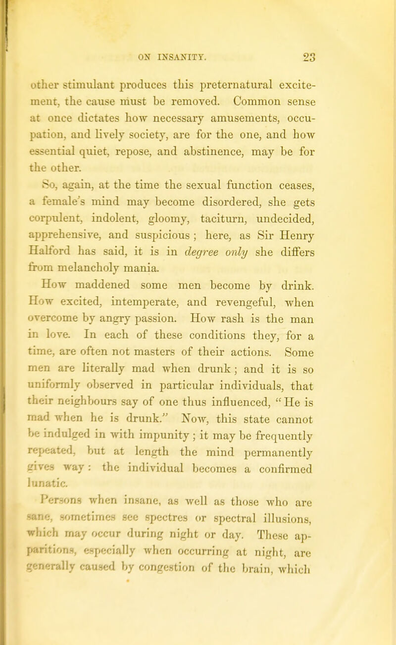 other stimulant produces tliis preternatural excite- ment, the cause must be removed. Common sense ut once dictates how necessary amusements, occu- pation, and lively society, are for the one, and how essential quiet, repose, and abstinence, may be for the other. So, again, at the time the sexual function ceases, a female's mind may become disordered, she gets corpulent, indolent, gloomy, taciturn, undecided, apprehensive, and suspicious ; here, as Sir Henry Hahbrd has said, it is in degree only she differs from melancholy mania. How maddened some men become by drink. How excited, intemperate, and revengeful, when overcome by angry passion. How rash is the man in love. In each of these conditions they, for a time, are often not masters of their actions. Some men are literally mad when drunk; and it is so uniformly observed in particular individuals, that their neighbours say of one thus influenced,  He is mad when he is drunk. Now, this state cannot be indulged in with impunity; it may be frequently repeated, but at length the mind permanently gives way: the individual becomes a confirmed lunatic. Persons when insane, as well as those who are sane, sometimes see spectres or spectral illusions, which may occur during night or day. These ap- parition.s, especially when occurring at night, are generally caused by congestion of the brain, which