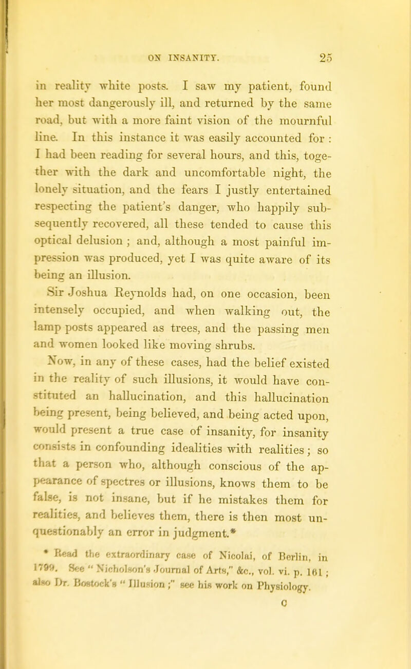 in reality wliite posts. I saw my patient, found her most dangerously ill, and returned by the same road, but with a more faint vision of the mournful line. In this instance it was easily accounted for : I had been reading for several hours, and this, toge- ther vrith. the dark and uncomfortable night, the lonely situation, and the fears I justly entertained respecting the patient's danger, who happily sub- sequently recovered, all these tended to cause this optical delusion ; and, although a most painful im- pression was produced, yet I was quite aware of its being an illusion. Sir Joshua Reynolds had, on one occasion, been intensely occupied, and when walking out, the lamp posts appeared as trees, and the passing men and women looked like moving shrubs. Now, in any of these cases, had the belief existed in the reality of such illusions, it would have con- stituted an hallucination, and this hallucination being present, being believed, and being acted upon, would present a true case of insanity, for insanity consists in confounding idealities with realities; so that a person who, although conscious of the ap- pearance of spectres or illusions, knows them to be false, is not insane, but if he mistakes them for realities, and believes them, there is then most un- questionably an error in judgment* • Read the extraordinary case of Nicolai, of Berlin, in 179fl, See  Nicholson's Journal of Arts, &c., vol. vi. p. lei; also r>r. Boatock's  Illusion ; see his work on Physiology. 0