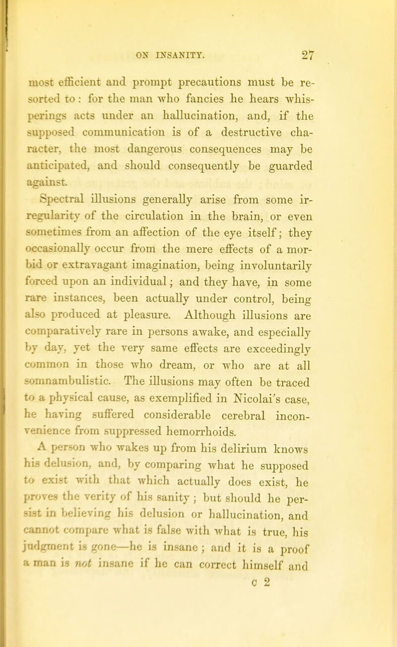most efficient and prompt precautions must be re- sorted to: for tlie man who fancies he hears whis- perings acts under an hallucination, and, if the supposed communication is of a destructive cha- racter, the most dangerous consequences may be anticipated, and should consequently be guarded against. Spectral illusions generally arise from some ir- regularity of the circulation in the brain, or even sometimes from an affection of the eye itself; they occasionally occur from the mere effects of a mor- bid or extravagant imagination, l^eing involuntarily forced upon an individual; and they have, in some rare instances, been actually under control, being also produced at pleasure. Although illusions are comparatively rare in persons awake, and especially by day, yet the very same effects are exceedingly common in those who dream, or who are at all somnambulistic. The illusions may often be traced to a physical cause, as exemplified in Mcolai's case, he having suffered considerable cerebral incon- venience from suppressed hemorrhoids. A person who wakes up from his delirium knows his delusion, and, by comparing what he supposed to exist with that which actually does exist, he proves the verity of his sanity ; but should he per- sist in believing his delusion or hallucination, and cannot compare what is false with what is true, his judgment is gone—he is insane; and it is a proof a man is not insane if he can correct himself and c 2