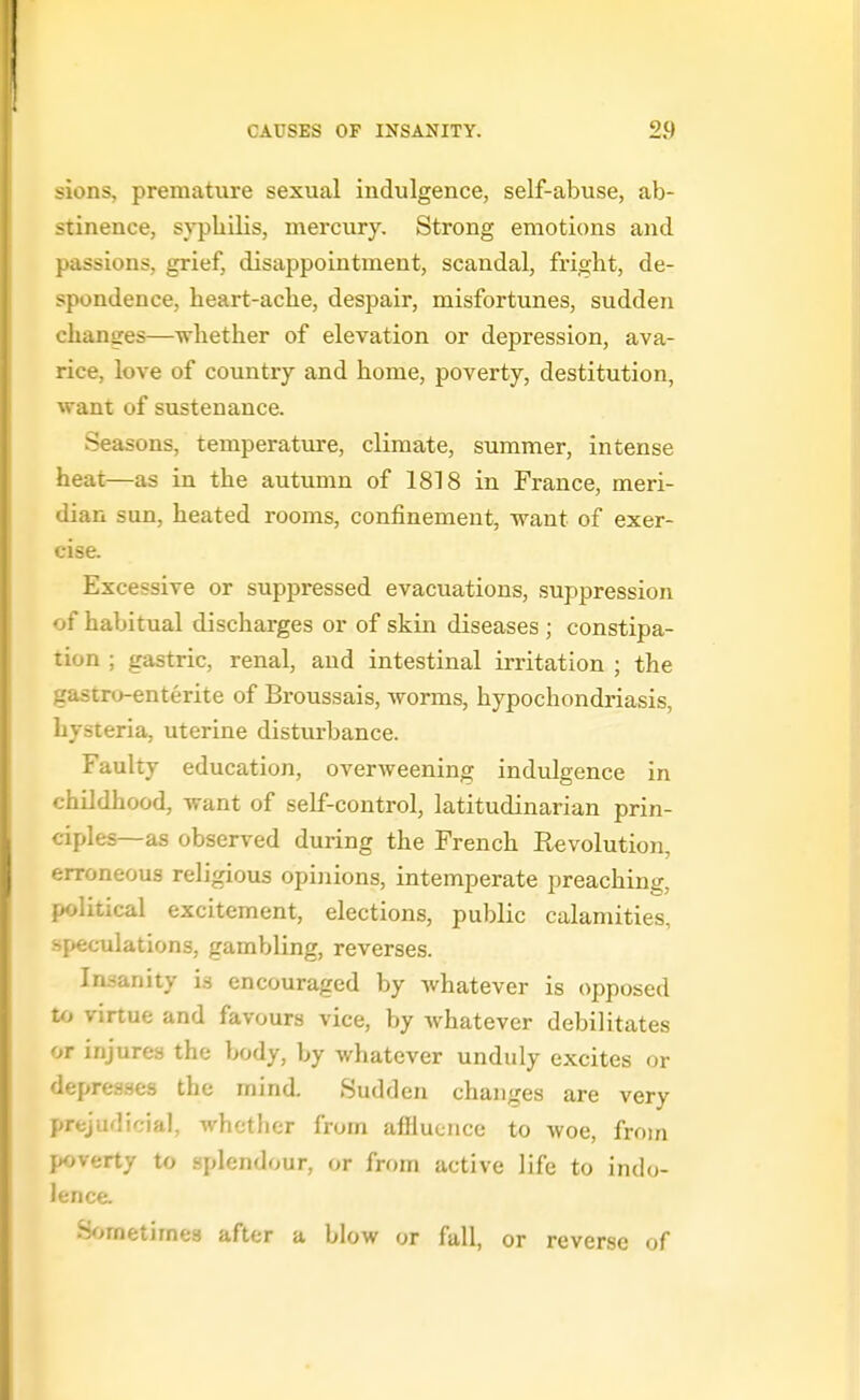 sions, premature sexual indulgence, self-abuse, ab- stinence, syphilis, mercury. Strong emotions and passions, grief, disappointment, scandal, fright, de- spondence, heart-ache, despair, misfortunes, sudden changes—whether of elevation or depression, ava- rice, love of country and home, poverty, destitution, want of sustenance. Seasons, temperature, climate, summer, intense heat—as in the autumn of 1818 in France, meri- dian sun, heated rooms, confinement, want of exer- cise. Excessive or suppressed evacuations, suppression of habitual discharges or of skin diseases ; constipa- tion ; gastric, renal, and intestinal irritation ; the gastro-enterite of Broussais, worms, hypochondriasis, hysteria, uterine disturbance. Faulty education, overweening indulgence in childhood, want of self-control, latitudinarian prin- ciples—as observed diiring the French Revolution, erroneous religious opinions, intemperate preaching, political excitement, elections, public calamities, speculations, gambling, reverses. Insanity is encouraged by whatever is opposed to virtue and favours vice, by whatever debilitates or injures the body, by whatever unduly excites or depresses the mind. Sudden changes are very prejudicial, whether from affluence to woe, from poverty to splendour, or from active life to indo- lence. S^jmetimes after a blow or fall, or reverse of