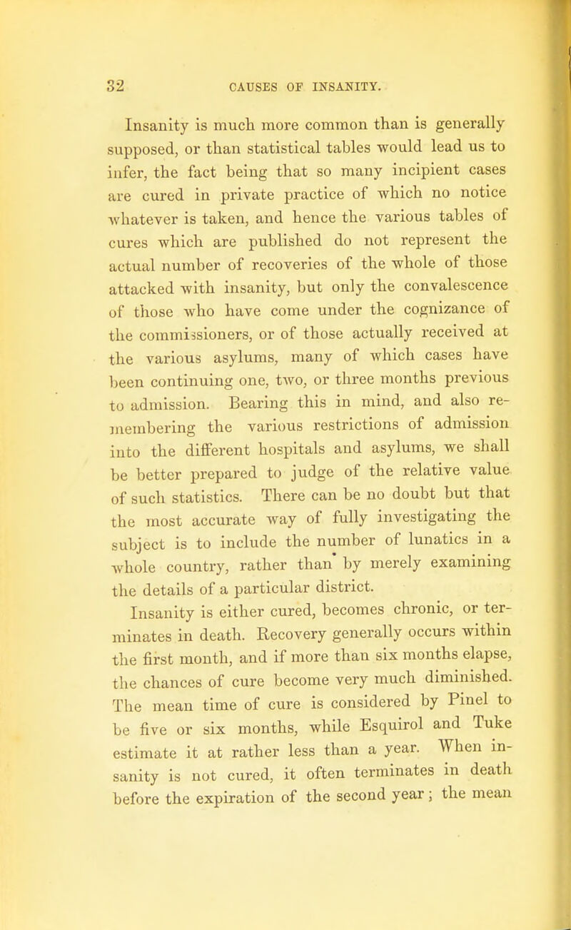 Insanity is much more common than is generally supposed, or than statistical tables would lead us to infer, the fact being that so many incipient cases are cured in private practice of which no notice ■whatever is taken, and hence the various tables of cures which are published do not represent the actual number of recoveries of the whole of those attacked with insanity, but only the convalescence of those who have come under the cognizance of the commissioners, or of those actually received at the various asylums, many of which cases have been continuing one, two, or three months previous to admission. Bearing this in mind, and also re- membering the various restrictions of admission into the different hospitals and asylums, we shall be better prepared to judge of the relative value, of such statistics. There can be no doubt but that the most accurate way of fully investigating the subject is to include the number of lunatics in a Avhole country, rather than' by merely examining the details of a particular district. Insanity is either cured, becomes chronic, or ter- minates in death. Recovery generally occurs within the first month, and if more than six months elapse, the chances of cure become very much diminished. The mean time of cure is considered by Pinel to be five or six months, while Esquirol and Tuke estimate it at rather less than a year. When in- sanity is not cured, it often terminates in death before the expiration of the second year; the mean