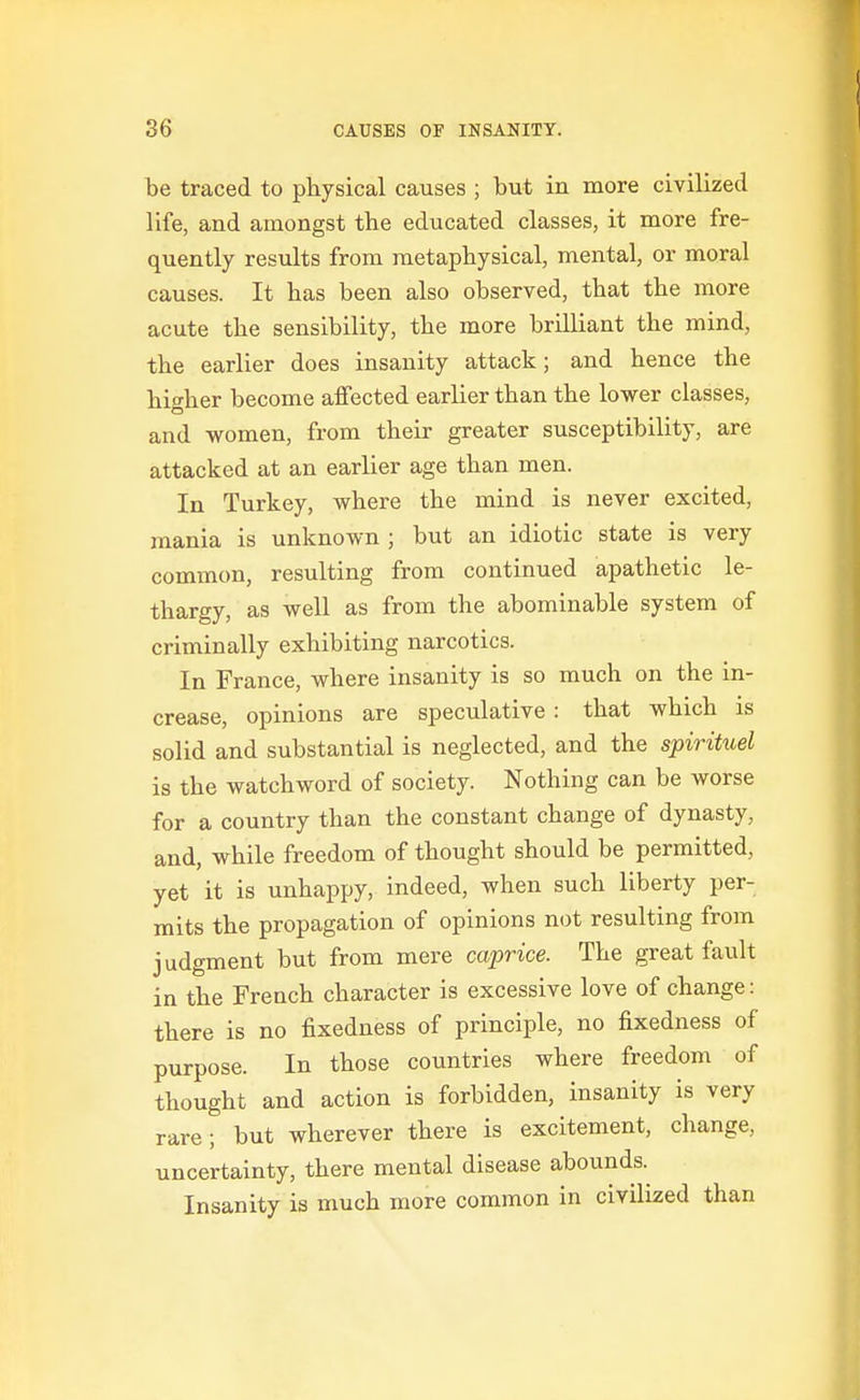 ! be traced to physical causes ; but in more civilized life, and amongst the educated classes, it more fre- quently results from metaphysical, mental, or moral causes. It has been also observed, that the more acute the sensibility, the more brilliant the mind, the earlier does insanity attack; and hence the higher become affected earlier than the lower classes, and women, from their greater susceptibility, are attacked at an earlier age than men. In Turkey, where the mind is never excited, mania is unknown ; but an idiotic state is very common, resulting from continued apathetic le- thargy, as well as from the abominable system of criminally exhibiting narcotics. In France, where insanity is so much on the in- crease, opinions are speculative : that which is solid and substantial is neglected, and the spirituel is the watchword of society. Nothing can be worse for a country than the constant change of dynasty, and, while freedom of thought should be permitted, yet it is unhappy, indeed, when such liberty per- mits the propagation of opinions not resulting from judgment but from mere caprice. The great fault in the French character is excessive love of change: there is no fixedness of principle, no fixedness of purpose. In those countries where freedom of thought and action is forbidden, insanity is very rare; but wherever there is excitement, change, uncertainty, there mental disease abounds. Insanity is much more common in civilized than