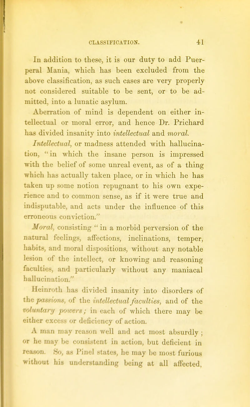 In addition to these, it is our duty to add Puer- peral Mania, -which has been excluded from the above classification, as such cases are very properly not considered suitable to be sent, or to be ad- mitted, into a lunatic asylum. Aberration of mind is dependent on either in- tellectual or moral error, and hence Dr. Prichard has divided insanity into intellectual and moral. Intellectual, or madness attended with hallucina- tion, in which the insane person is impressed with the belief of some unreal event, as of a thing which has actually taken place, or in which he has taken up some notion repugnant to his own expe- rience and to common sense, as if it were true and indisputable, and acts under the influence of this erroneous conviction. Moral, consisting  in a morbid perversion of the natural feelings, afiections, inclinations, temper, habits, and moral dispositions, without any notable lesion of the intellect, or knowing and reasoning faculties, and particularly without any maniacal hallucination. Heinroth has divided insanity into disorders of the paissiom, of the intellectual faculties, and of the voluntary powers; in each of which there may be either excess or deficiency of action. A man may reason well and act most absurdly ; or he may be consistent in action, but deficient in reason. 80, as Pinel states, he may be most furious without his understanding being at all affected,