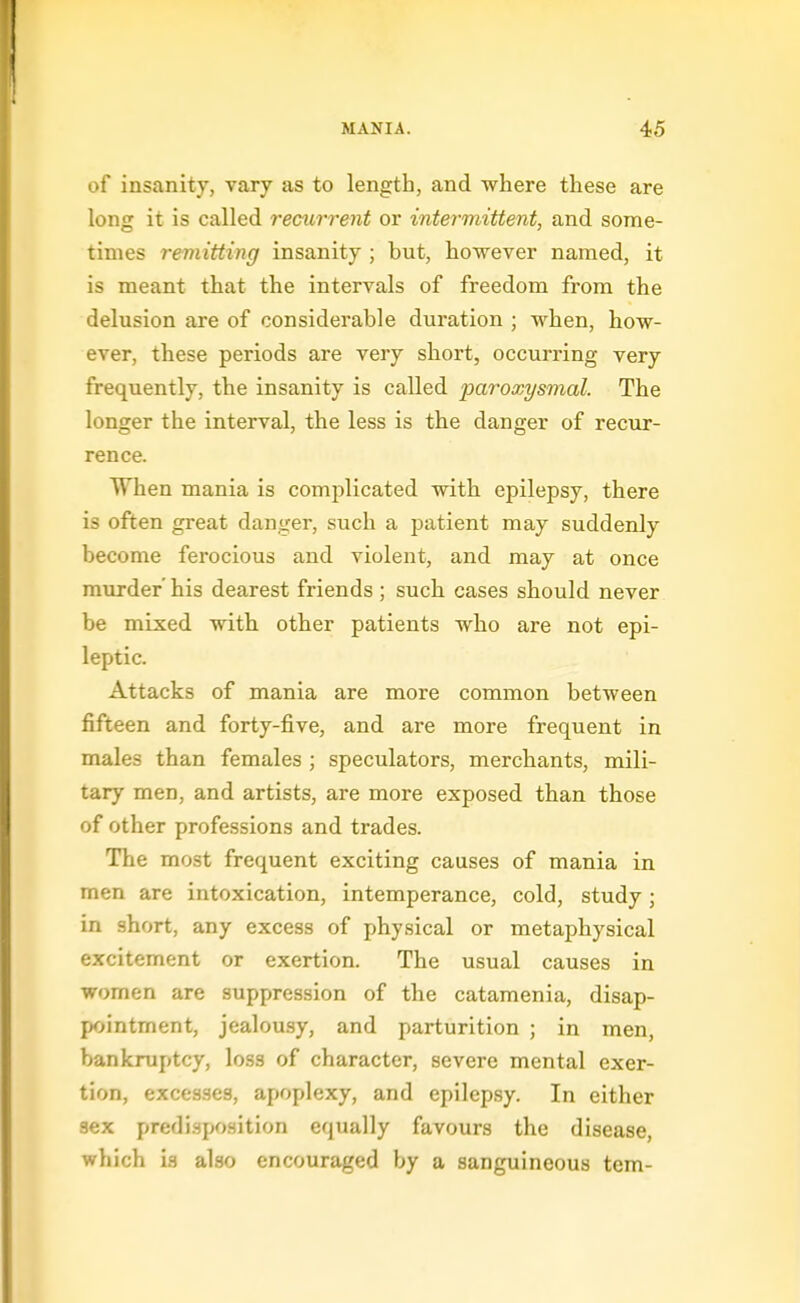 of insanity, vary as to length, and where these are long it is called recurrent or intermittent, and some- times remitting insanity ; but, however named, it is meant that the intervals of freedom from the delusion are of considerable duration ; when, how- ever, these periods are very short, occurring very frequently, the insanity is called paroxysmal. The longer the interval, the less is the danger of recur- rence. When mania is complicated with epilepsy, there is often great danger, such a j^atient may suddenly become ferocious and violent, and may at once murder' his dearest friends; such cases should never be mixed with other patients who are not epi- leptic. Attacks of mania are more common between fifteen and forty-five, and are more frequent in males than females ; speculators, merchants, mili- tary men, and artists, are more exposed than those of other professions and trades. The most frequent exciting causes of mania in men are intoxication, intemperance, cold, study; in short, any excess of physical or metaphysical excitement or exertion. The usual causes in women are suppression of the catamenia, disap- pointment, jealousy, and parturition ; in men, bankruptcy, loss of character, severe mental exer- tion, excesses, apoplexy, and epilepsy. In either sex predi.sposition equally favours the disease, which is also encouraged by a sanguineous tern-