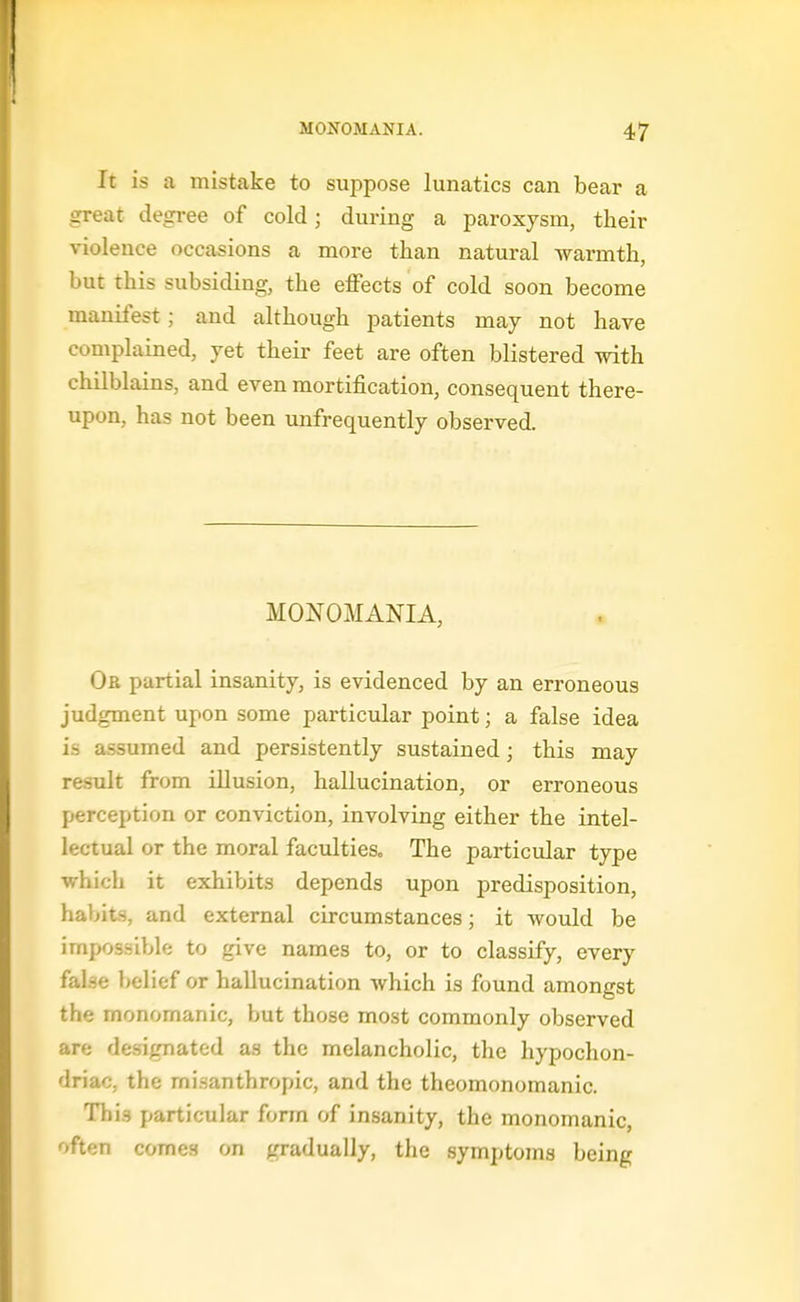 It is a mistake to suppose lunatics can bear a great degree of cold; during a paroxysm, their violence occasions a more than natural warmth, but this subsiding, the effects of cold soon become manifest; and although patients may not have complained, yet their feet are often blistered with chilblains, and even mortification, consequent there- upon, has not been unfrequently observed. MONOMANIA, Or partial insanity, is evidenced by an erroneous judgment upon some pai'ticular point; a false idea is assumed and persistently sustained; this may result from illusion, hallucination, or erroneous perception or conviction, involving either the intel- lectual or the moral faculties. The particular type which it exhibits depends upon predisposition, habits, and external circumstances; it would be impossible to give names to, or to classify, every false belief or hallucination which is found amongst the monomanic, but those most commonly observed are designated as the melancholic, the hypochon- driac, the misanthropic, and the theomonomanic. Thi.s particular form of insanity, the monomanic, often comes on gradually, the symptoms being