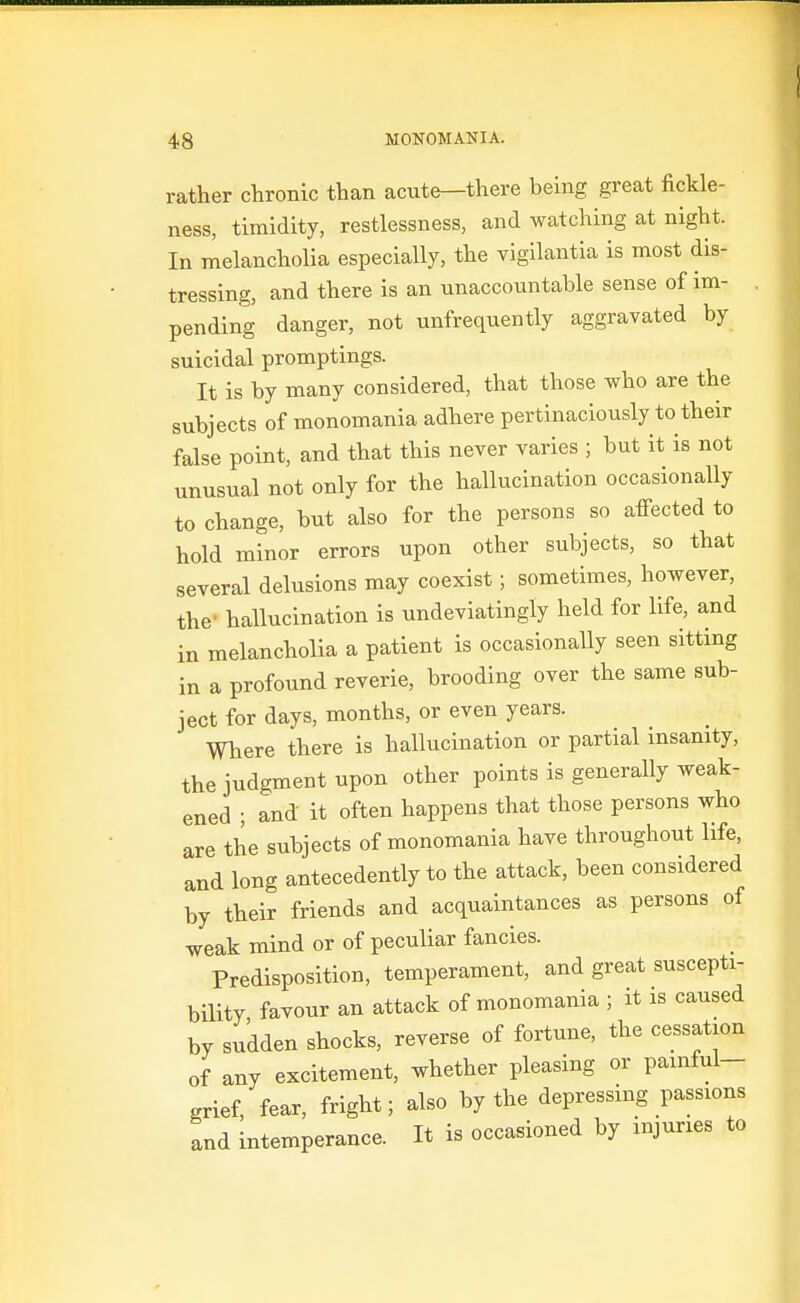 rather chronic than acute—there being great fickle- ness, timidity, restlessness, and watching at night. In melancholia especially, the vigllantia is most dis- tressing, and there is an unaccountable sense of im- pending danger, not unfrequently aggravated by suicidal promptings. It is by many considered, that those who are the subjects of monomania adhere pertinaciously to their false point, and that this never varies ; but it is not unusual not only for the hallucination occasionally to change, but also for the persons so affected to hold minor errors upon other subjects, so that several delusions may coexist; sometimes, however, the- hallucination is undeviatingly held for life, and in melancholia a patient is occasionally seen sitting in a profound reverie, brooding over the same sub- ject for days, months, or even years. Where there is hallucination or partial insanity, the judgment upon other points is generally weak- ened ; and it often happens that those persons who are the subjects of monomania have throughout life, and long antecedently to the attack, been considered by their friends and acquaintances as persons of weak mind or of peculiar fancies. Predisposition, temperament, and great suscepti- bility favour an attack of monomania ; it is caused by sudden shocks, reverse of fortune, the cessation of any excitement, whether pleasing or pamful- grief, fear, fright; also by the depressing passions and intemperance. It is occasioned by injuries to