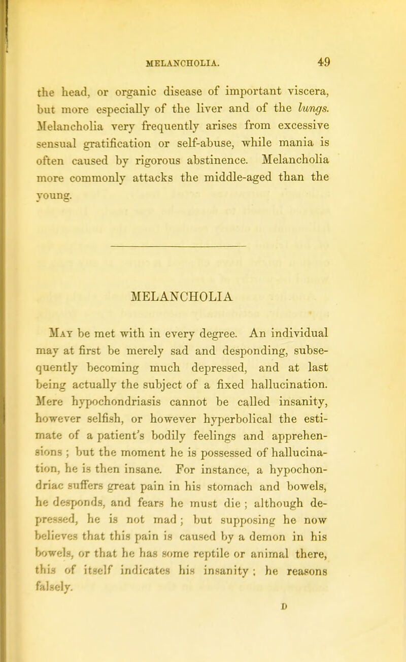the head, or organic disease of important viscera, but more especially of the liver and of the Iv/ngs. Melancholia very frequently arises from excessive sensual gratification or self-abuse, while mania is often caused by rigorous abstinence. Melancholia more commonly attacks the middle-aged than the young. MELANCHOLIA May be met with in every degree. An individual may at first be merely sad and desponding, subse- quently becoming much depressed, and at last being actually the subject of a fixed hallucination. Mere hypochondriasis cannot be called insanity, however selfish, or however hyperbolical the esti- mate of a patient's bodily feelings and apprehen- sions ; but the moment he is possessed of hallucina- tion, he is then insane. For instance, a hypochon- driac suffers great pain in his stomach and bowels, he desponds, and fears he must die ; although de- pressed, he is not mad; but supposing he now believes that this pain is caused by a demon in his bowels, or that he has some reptile or animal there, this of itself indicates his insanity ; he reasons falsely. D