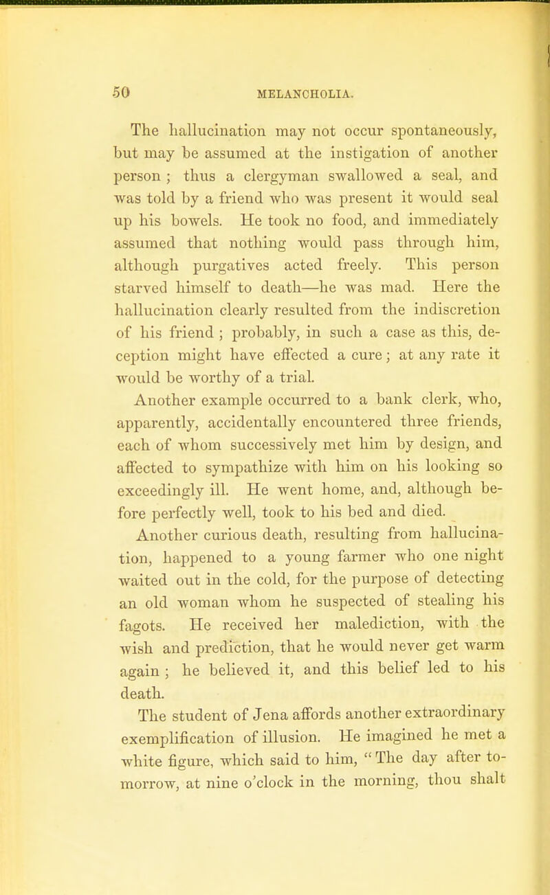 The liallucination may not occur spontaneously, but may be assumed at the instigation of anothex' person ; thus a clergyman swallowed a seal, and was told by a friend who was present it would seal up his bowels. He took no food, and immediately assumed that nothing would pass through him, although purgatives acted freely. This person starved himself to death—he was mad. Here the hallucination clearly resulted from the indiscretion of his friend ; probably, in such a case as this, de- ception might have effected a cure; at any rate it would be worthy of a trial. Another example occurred to a bank clerk, who, apparently, accidentally encountered three friends, each of whom successively met him by design, and affected to sympathize with him on his looking so exceedingly ill. He went home, and, although be- fore perfectly well, took to his bed and died. Another curious death, resulting from hallucina- tion, happened to a young farmer who one night waited out in the cold, for the purpose of detecting an old woman whom he suspected of stealing his fagots. He received her malediction, with the wish and prediction, that he would never get warm again ; he believed it, and this belief led to his death. The student of Jena affords another extraordinary exemplification of illusion. He imagined he met a white figure, which said to him,  The day after to- morrow, at nine o'clock in the morning, thou shalt