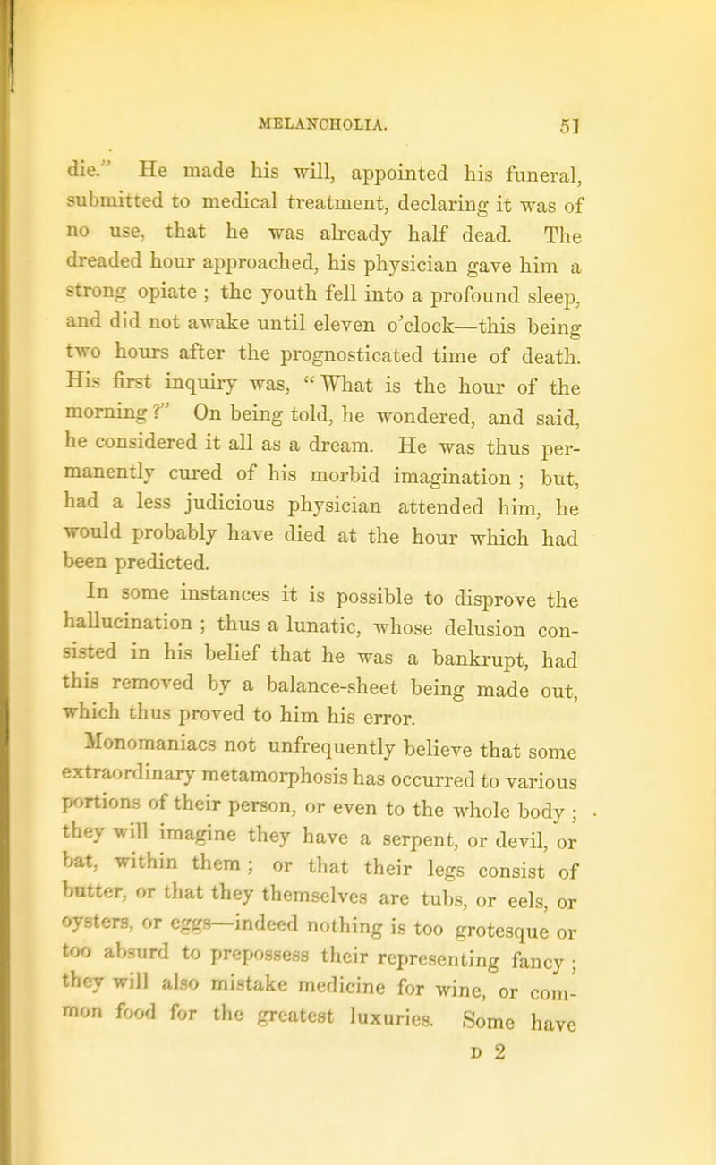 die. He made his will, appointed his funeral, submitted to medical treatment, declaring it was of no use, that he was already half dead. The dreaded hour approached, his physician gave him a strong opiate ; the youth fell into a profound sleep, and did not awake until eleven o'clock—this being two hours after the prognosticated time of death. His first inquiry was, What is the hour of the morning T On being told, he wondered, and said, he considered it all as a dream. He was thus per- manently cured of his morbid imagination ; but, had a less judicious physician attended him, he would probably have died at the hour which had been predicted. In some instances it is possible to disprove the hallucination ; thus a lunatic, whose delusion con- sisted in his belief that he was a bankrupt, had this removed by a balance-sheet being made out, which thus proved to him his error. Monomaniacs not unfrequently believe that some extraordinary metamorphosis has occurred to various p^)rtions of their person, or even to the whole body ; they will imagine they have a serpent, or devil, or bat, within them; or that their legs consist of butter, or that they themselves are tubs, or eels, or oysters, or egg.s—indeed nothing is too grotesque or too absurd to prepo3.sess their representing fancy ; they will also mistake medicine for wine, or com- mon food for the greatest luxuries. Some have