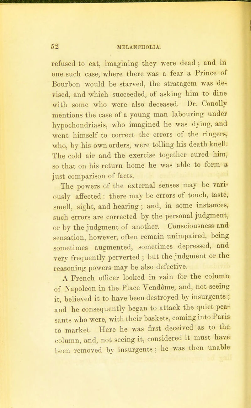 refused to eat, imagining they were dead ; and in one such case, where there was a fear a Prince of Bourbon would be starved, the stratagem was de- vised, and which succeeded, of asking him to dine with some who were also deceased. Dr. ConoUy mentions the case of a young man labouring under hypochondriasis, who imagined he was dying, and went himself to correct the errors of the ringers, who, by his own orders, were tolling his death knell. The cold air and the exercise together cured him, so that on his return home he was able to form a just comparison of facts. The powers of the external senses may be vari- ously affected : there may be errors of touch, taste, smell, sight, and hearing ; and, in some instances, such errors are corrected by the personal judgment, or by the judgment of another. Consciousness and sensation, however, often remain unimpaired, being sometimes augmented, sometimes depressed, and very frequently perverted ; but the judgment or the reasoning powers may be also defective. A French officer looked in vain for the column of Napoleon in the Place Vendome, and, not seeing it, believed it to have been destroyed by insurgents ; and he consequently began to attack the quiet pea- sants who were, with their baskets, coming into Paris to market. Here he was first deceived as to the column, and, not seeing it, considered it must have been removed by insurgents ; he was then unable