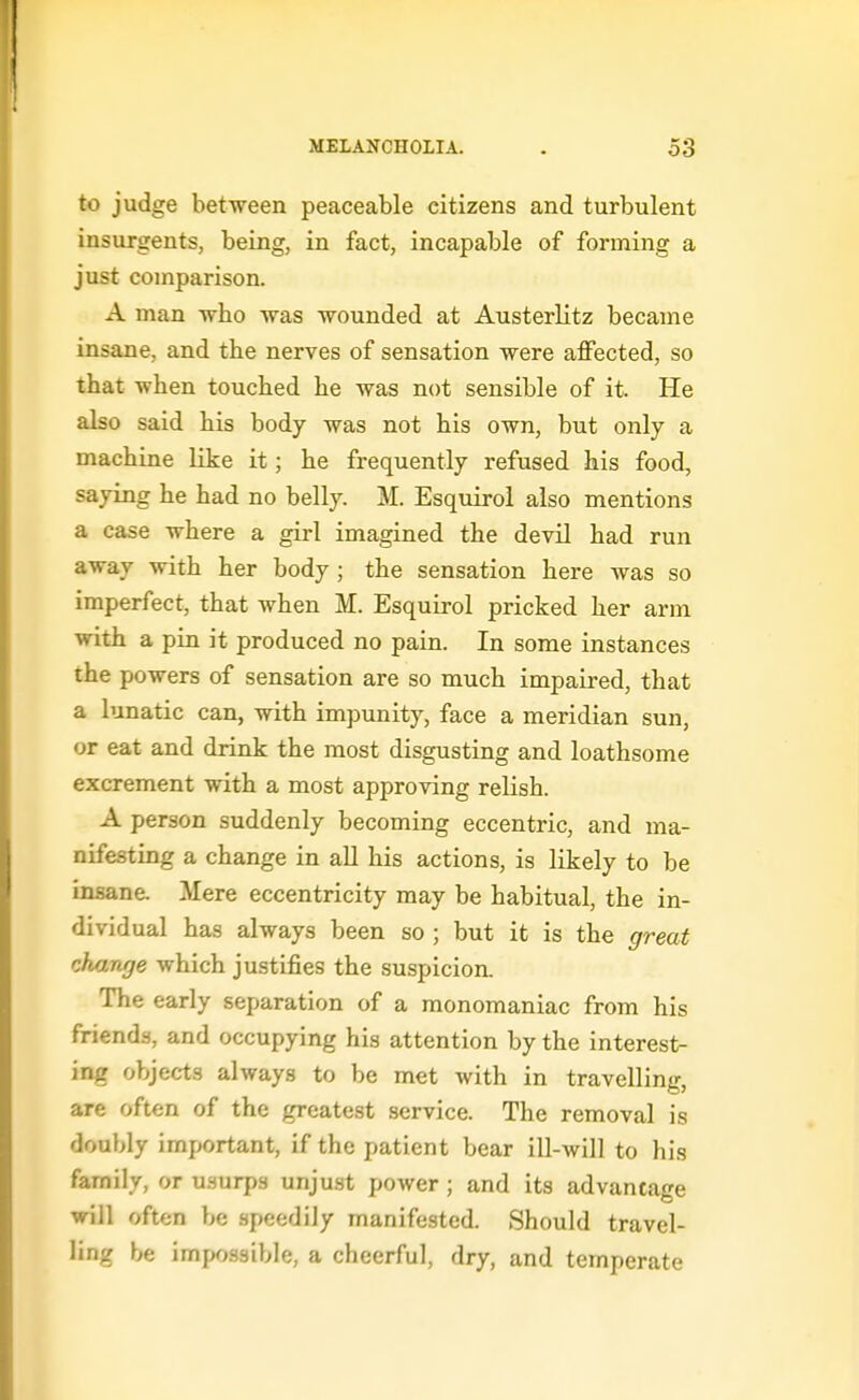 to judge between peaceable citizens and turbulent insurgents, being, in fact, incapable of forming a just comparison. A man who was wounded at Austerlitz became insane, and the nerves of sensation were affected, so that when touched he was not sensible of it. He also said his body was not his own, but only a machine like it; he frequently refused his food, saying he had no belly. M. Esquirol also mentions a case where a girl imagined the devil had run away with her body; the sensation here was so imperfect, that when M. Esquirol pricked her arm with a pin it produced no pain. In some instances the powers of sensation are so much impaired, that a lunatic can, with impunity, face a meridian sun, or eat and drink the most disgusting and loathsome excrement with a most approving relish. A person suddenly becoming eccentric, and ma- nifesting a change in all his actions, is likely to be insane. Mere eccentricity may be habitual, the in- dividual has always been so ; but it is the great change which justifies the suspicion. The early separation of a monomaniac from his friends, and occupying his attention by the interest- ing objects always to be met with in travelling, are often of the greatest service. The removal is doubly important, if the patient bear ill-will to his family, or usurps unjust power ; and its advantage will often be .speedily manifested. Should travel- ling be impossible, a cheerful, dry, and temperate