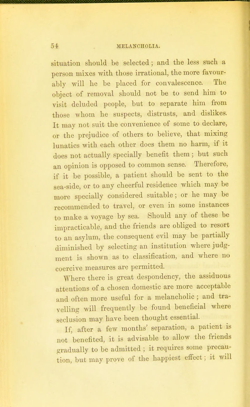 situation should be selected; and tlie less such a person mixes with those irrational, the more favour- ably will he be placed for convalescence. The object of removal should not be to send him to visit deluded people, but to separate him from those whom he suspects, distrusts, and dislikes. It may not suit the convenience of some to declare, or the prejudice of others to believe, that mixing lunatics with each other does them no harm, if it does not actually specially benefit them; but such an opinion is opposed to common sense. Therefore, if it be possible, a patient should be sent to the sea-side, or to any cheerful residence which may be more specially considered suitable; or he may be recommended to travel, or even in some instances to make a voyage by sea. Should any of these be impracticable, and the friends are obliged to resort to an asylum, the consequent evil may be partially diminished by selecting an institution where judg- ment is shown as to classification, and where no coercive measures are permitted. Where there is great despondency, the assiduous attentions of a chosen domestic are more acceptable and often more useful for a melancholic ; and tra- velling will frequently be found beneficial Avhere seclusion may have been thought essential. If, after a few months' separation, a patient is not 'benefited, it is advisable to allow the friends gradually to be admitted ; it requires some precau- tion, but may prove of the happiest eifect; it will