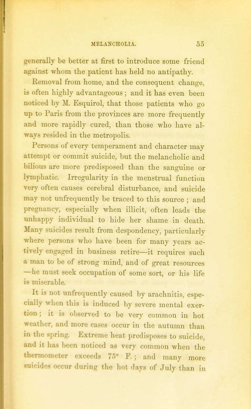 generally be better at first to introduce some friend against whom the patient has held no antipathy. Removal from home, and the consequent change, is often highly advantageous ; and it has even been noticed by M. Esquirol, that those patients who go up to Paris from the provinces are more frequently and more rapidly cured, than those who have al- ways resided in the metropolis. Persons of every temperament and character may attempt or commit suicide, but the melancholic and bilious are more predisposed than the sanguine or lymphatic. Irregularity in the menstrual function ver}' often causes cerebral disturbance, and suicide may not unfrequently be traced to this source ; and pregnancy, especially when illicit, often leads the unhappy individual to hide her shame in death. Many suicides result from despondency, particularly where persons who have been for many years ac- tively engaged in business retire—it requires such a man to be of strong mind, and of great resources —he must seek occupation of some sort, or his life is miserable. It is not unfrequently caused by arachnitis, espe- cially when this is induced by severe mental exer- tion ; it is observed to be very common in hot weather, and more cases occur in the autumn than in the spring. Extreme heat predisposes to suicide, and it has been noticed as very common when the thermometer exceeds 75° F.; and many more suicides occur during the liot days of July than iji