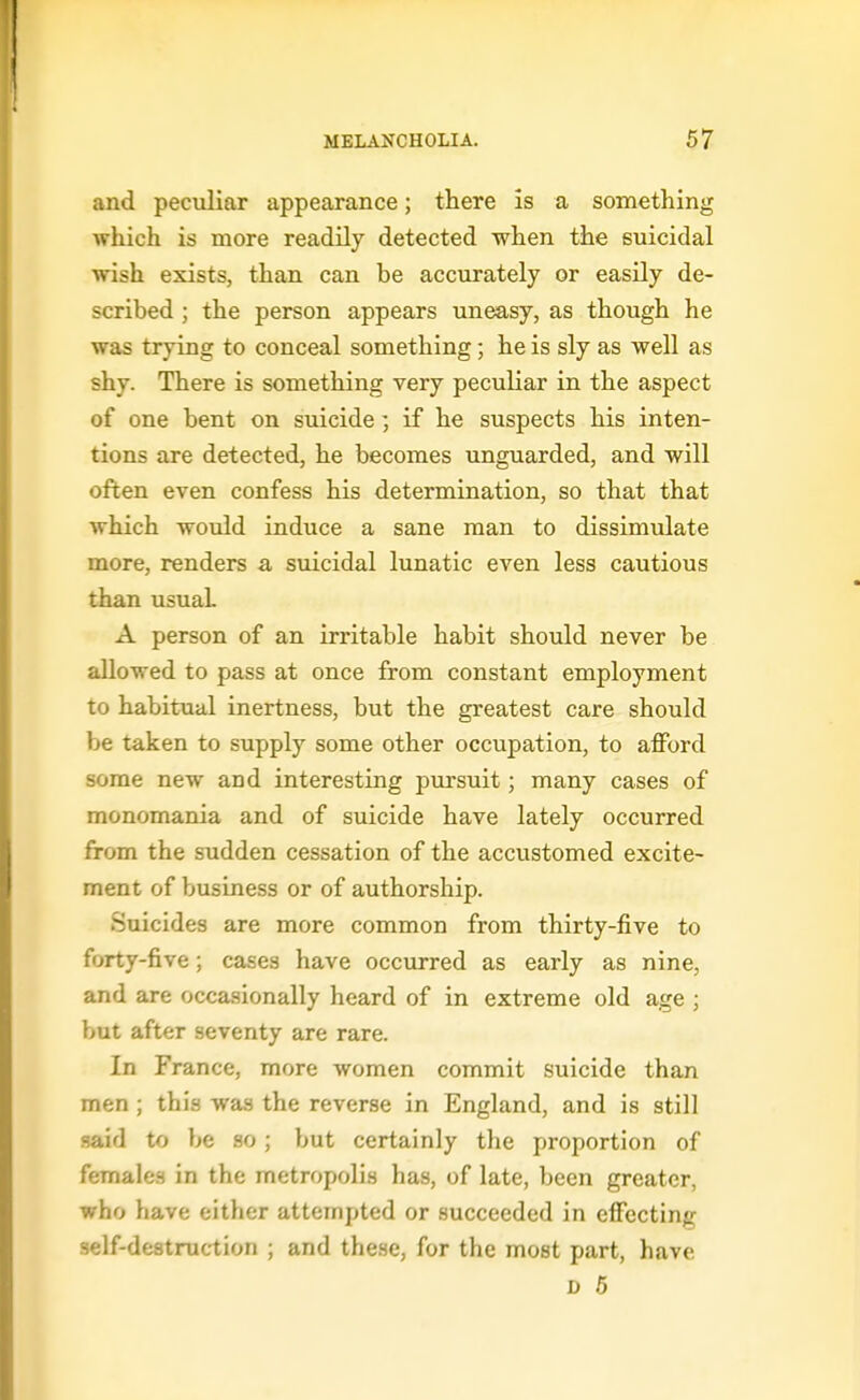 and peculiar appearance; there is a something which is more readily detected when the suicidal wish exists, than can be accurately or easily de- scribed ; the person appears uneasy, as though he was trying to conceal something; he is sly as well as shy. There is something very peculiar in the aspect of one bent on suicide ] if he suspects his inten- tions are detected, he becomes unguarded, and will often even confess his determination, so that that which would induce a sane man to dissimulate more, renders a suicidal lunatic even less cautious than usual A person of an irritable habit should never be allowed to pass at once from constant employment to habitual inertness, but the greatest care should be taken to supply some other occupation, to afford some new and interesting pursuit; many cases of monomania and of suicide have lately occurred from the sudden cessation of the accustomed excite- ment of business or of authorship. Suicides are more common from thirty-five to forty-five; cases have occurred as early as nine, and are occasionally heard of in extreme old age ; but after seventy are rare. In France, more women commit suicide than men ; this was the reverse in England, and is still said to be so; but certainly the proportion of female-s in the metrofHjli.s has, of late, been greater, who have either attempted or succeeded in effecting self-destruction ; and these, for the most part, have D 6