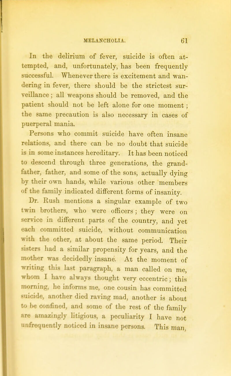 In the delirium of fever, suicide is often at- tempted, and, unfortunately, has been frequently successful. Whenever there is excitement and wan- dering in fever, there should be the strictest sur- veillance ; aU weapons should be removed, and the patient should not be left alone for one moment; the same precaution is also necessary in cases of puerperal mania. Persons who commit suicide have often insane relations, and there can be no doubt that suicide is in some instances hereditary. It has been noticed to descend through three generations, the grand- father, father, and some of the sons, actually dying by their own hands, while various other members of the family indicated different forms of insanity. Dr. Rush mentions a singular example of two twin brothers, who were officers; they were on service in different parts of the country, and yet each committed suicide, without communication with the other, at about the same period. Their sisters had a similar propensity for years, and the mother was decidedly insane. At the moment of writing this last paragraph, a man called on me, whom I have always thought very eccentric; this morning, he informs me, one cousin has committed suicide, another died raving mad, another is about to be confined, and some of the rest of the family are amazingly litigiou.s, a peculiarity I have not unfrequently noticed in in.sane persons. This man,