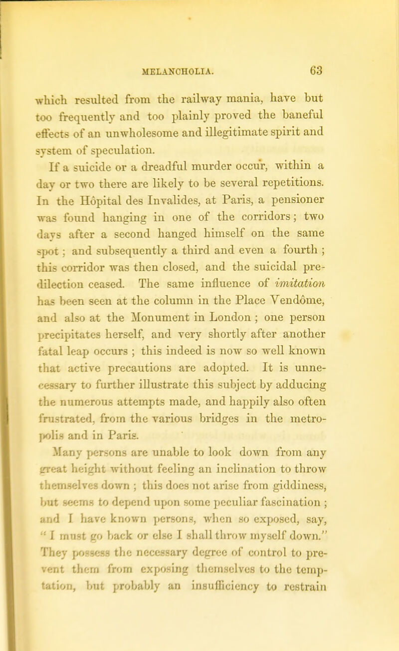 which resulted from the railway mania, have but too frequently and too plainly proved the baneful effects of an unwholesome and illegitimate spirit and system of speculation. If a suicide or a dreadful murder occur, witliin a day or two there are likely to be several repetitions. In the Hopital des Invalides, at Paris, a pensioner was found hanging in one of the corridors; two days after a second hanged himself on the same spot; and subsequently a third and even a fourth ; this corridor was then closed, and the suicidal pre- dilection ceased. The same influence of imitation has been seen at the column in the Place Vendome, and also at the Monument in London ; one person precipitates herself, and very shortly after another fatal leap occurs ; this indeed is now so well known that active precautions are adopted. It is unne- cessary to further illustrate this subject by adducing the numerous attempts made, and happily also often frustrated, from the various bridges in the metro- j)olis and in Paris. Many persons are unable to look down from any {Treat height without feeling an inclination to throw themselves down ; this does not arise from giddiness, hut .seem.s to depend upon some peculiar fascination ; and I have known persons, when so exposed, say,  I mast go back or else I shall throw myself down. They possess the necessary degree of control to pre- vent them from exposing themselves to the temp- tation, but probably an insuihcicncy to restrain