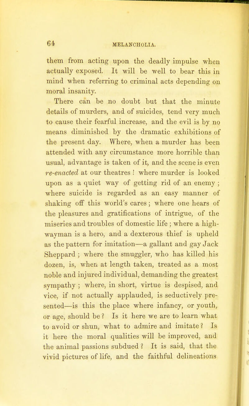 them from acting upon the deadly impulse when actually exposed. It will be well to bear this in mind when referring to criminal acts depending on moral insanity. There can be no doubt but that the minute details of murders, and of suicides, tend very much to cause their fearful increase, and the evil is by no means diminished by the dramatic exhibitions of the present day. Where, when a murder has been attended with any circumstance more horrible than usual, advantage is taken of it, and the scene is even re-enacted at ovir theatres ! where murder is looked upon as a quiet way of getting rid of an enemy ; where suicide is regarded as an easy manner of shaking off this world's cares; where one hears of the pleasures and gratifications of intrigue, of the miseries and troubles of domestic life ; where a high- wayman is a hero, and a dexterous thief is upheld as the pattern for imitation—a gallant and gay Jack Sheppard ; where the smuggler, who has killed his dozen, is, when at length taken, treated as a most noble and injured individual, demanding the greatest sympathy ; where, in short, virtue is despised, and vice, if not actually applauded, is seductively pre- sented—is this the place where infancy, or youth, or age, should be ? Is it here we are to learn what to avoid or shun, what to admire and imitate ? Is it here the moral qualities will be improved, and the animal passions subdued ? It is said, that the vivid pictures of life, and the faithful delineations
