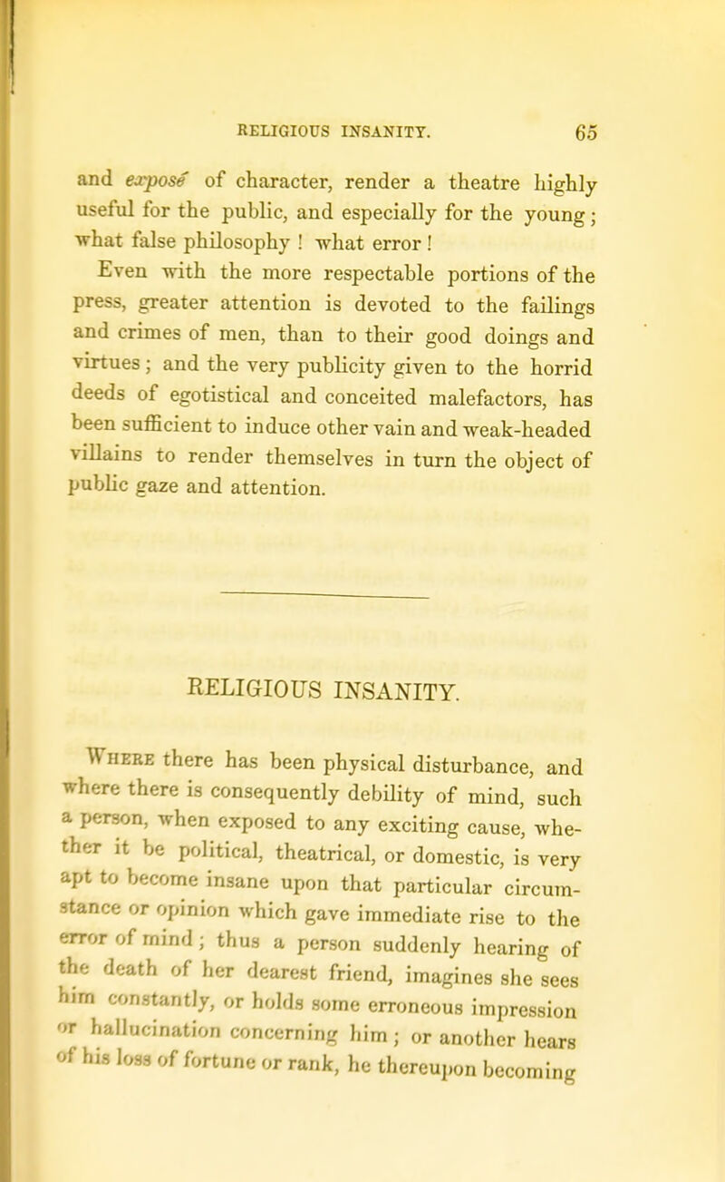 and expose of character, render a theatre highly useful for the public, and especially for the young; ■what false philosophy ! what error ! Even with the more respectable portions of the press, greater attention is devoted to the failings and crimes of men, than to their good doings and virtues; and the very publicity given to the horrid deeds of egotistical and conceited malefactors, has been suflScient to induce other vain and weak-headed villains to render themselves in turn the object of public gaze and attention. RELIGIOUS INSANITY. Where there has been physical disturbance, and where there is consequently debUity of mind, such a person, when exposed to any exciting cause, whe- ther it be political, theatrical, or domestic, is very apt to become insane upon that particular circum- stance or opinion which gave immediate rise to the error of mind; thus a person suddenly hearing of the death of her dearest friend, imagines she sees him constantly, or holds some erroneous impression or hallucination concerning him ; or another hears of his loss of fortune or rank, he thereupon becoming