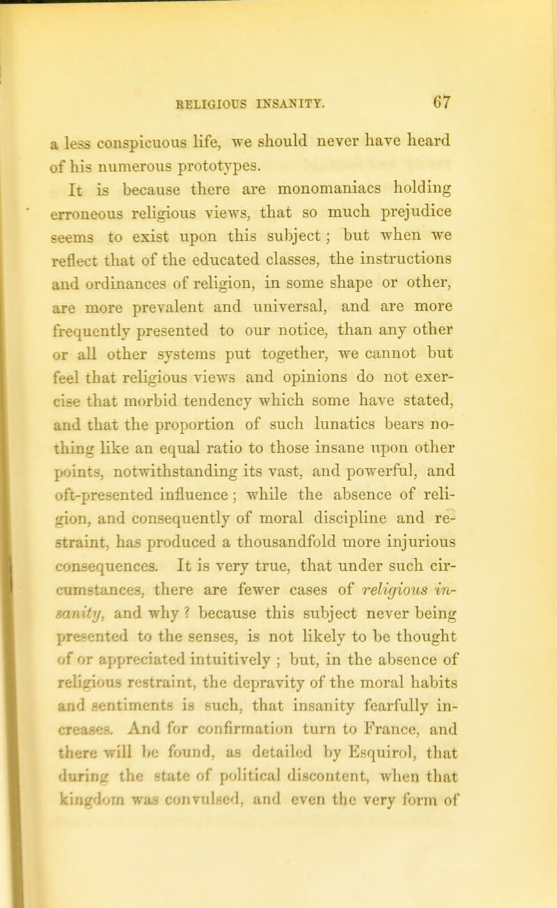 a less conspicuous life, we should never have heard of his numerous prototypes. It is because there are monomaniacs holding erroneous religious views, that so much prejudice seems to exist upon this subject; but when we reflect that of the educated classes, the instructions and ordinances of religion, in some shape or other, are more prevalent and universal, and are more frequently presented to our notice, than any other or aU other systems put together, we cannot but feel that religious views and opinions do not exer- cise that mt^rbid tendency which some have stated, and that the proportion of such lunatics bears no- thing like an equal ratio to those insane upon other points, notwithstanding its vast, and powerful, and oft-presented influence; while the absence of reli- gion, and consequently of moral discipline and re- straint, has produced a thousandfold more injurious consequences. It is very true, that under such cir- cumstances, there are fewer cases of religious in- sanity, and why ? because this subject never being presented to the senses, is not likely to be thought of or appreciated intuitively ; but, in the absence of religious restraint, the depravity of the moral habits and .sentiments is such, that insanity fearfully in- creases. And for confirmation turn to France, and there will be found, as detailed by Esquirol, that during the state of political discontent, when that kingdom was convulsed, and even the very form of