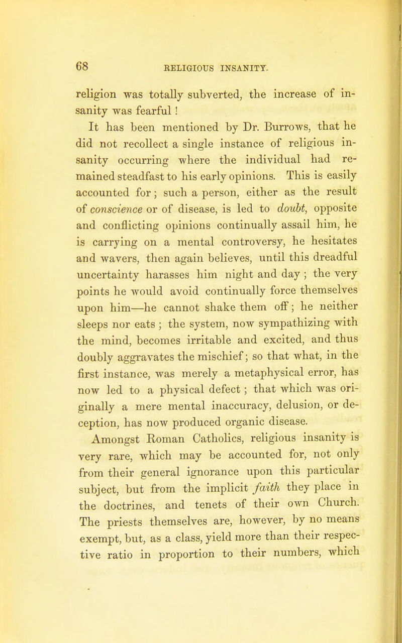 religion was totally subverted, the increase of in- sanity was fearful! It has been mentioned by Dr. Burrows, that he did not recollect a single instance of religious in- sanity occurring where the individual had re- mained steadfast to his early opinions. This is easily accounted for; such a person, either as the result of conscience or of disease, is led to doubt, opposite and conflicting opinions continually assail him, he is carrying on a mental controversy, he hesitates and wavers, then again believes, until this dreadful uncertainty harasses him night and day ; the very points he would avoid continually force themselves upon him—he cannot shake them off; he neither sleeps nor eats ; the system, now sympathizing with the mind, becomes irritable and excited, and thus doubly aggravates the mischief; so that what, in the first instance, was merely a metaphysical error, has now led to a physical defect; that which was ori- ginally a mere mental inaccuracy, delusion, or de- ception, has now produced organic disease. Amongst Roman Catholics, religious insanity is very rare, which may be accounted for, not only from their general ignorance upon this particular subject, but from the implicit faith they place in the doctrines, and tenets of their own Church. The priests themselves are, however, by no means exempt, but, as a class, yield more than their respec- tive ratio in proportion to their numbers, which