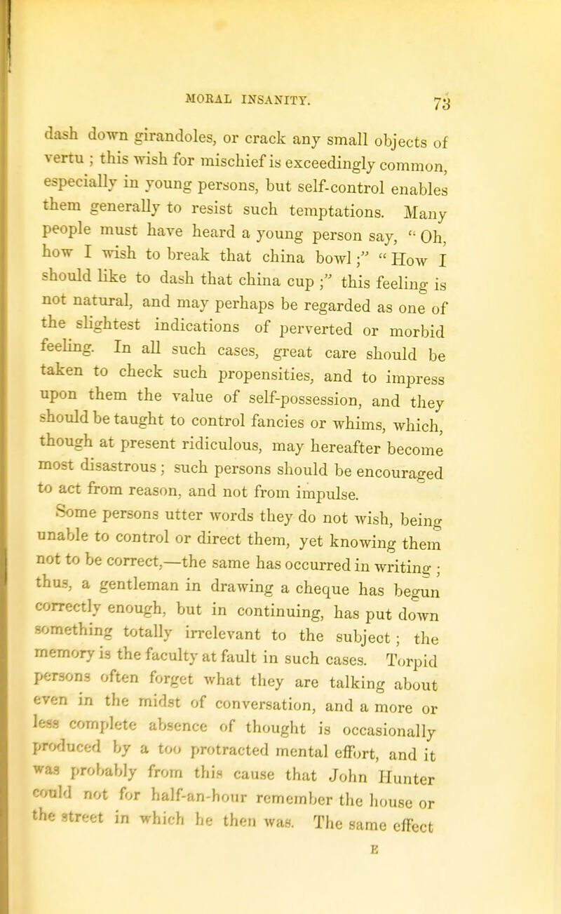 dash down girandoles, or crack any small objects of vertu ; this wish for mischief is exceedingly common, especially in young persons, but self-control enables them generaUy to resist such temptations. Many people must have heard a young person say,  Oh, how I wish to break that china bowl How I should like to dash that china cup this feeling is not natural, and may perhaps be regarded as one of the slightest indications of perverted or morbid feeling. In aU such cases, great care should be taken to check such propensities, and to impress upon them the value of self-possession, and they should be taught to control fancies or whims, which, though at present ridiculous, may hereafter become most disastrous; such persons should be encouraged to act from reason, and not from impulse. Some persons utter words they do not wish, being unable to control or direct them, yet knowing them not to be correct,—the same has occurred in writing ; thus, a gentleman in drawing a cheque has begun correctly enough, but in continuing, has put doAvn something totally irrelevant to the subject; the memory is the faculty at fault in such cases. Torpid persons often forget what they are talking about even in the midst of conversation, and a more or less complete absence of thought is occasionally produced by a too protracted mental effort, and it was probably from thi.s cause that John Hunter could not for half-an-hour remember the house or the street in which he then was. The same effect E