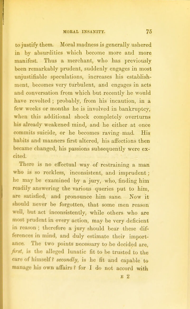 to justify them. Moral madness is generally ushered in by absurdities which become more and more manifest. Thus a merchant, who has previously been remarkably prudent, suddenly engages in most unjustifiable speculations, increases his establish- ment, becomes very turbulent, and engages in acts and conversation from which but recently he Avould have revolted ; probably, from his incaution, in a few weeks or months he is involved in bankruptcy, when this additional shock completely overturns his already weakened mind, and he either at once commits suicide, or he becomes raving mad. His habits and manners first altered, his aflfections then became changed, his passions subsequently were ex- cited. There is no effectual way of restraining a man who is so reckless, inconsistent, and imprudent; he may be examined by a jury, who, finding him readily answering the various queries put to him, are satisfied, and pronounce him sane. Now it should never be forgotten, that some men reason well, but act inconsistently, while others who are most prudent in every action, may be very deficient in rea-son ; therefore a jury should bear these dif- ferences in mind, and duly estimate their import- ance. The two points necessary to be decided are, /irgt, is the alleged lunatic fit to be trusted to the care of himself ? secondly, is he fit and capable to manage his own affairs ? for I do not accord with