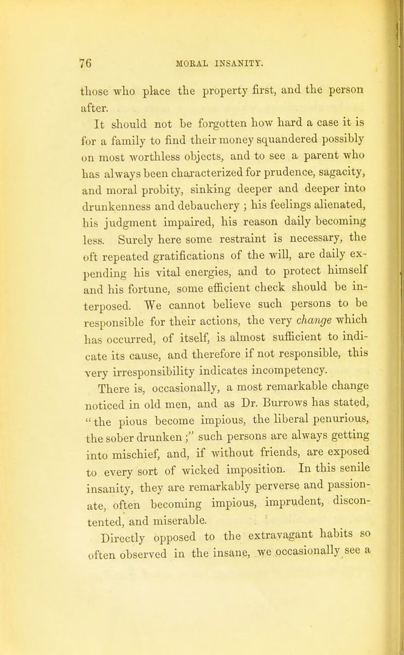 those who place the property first, and the person after. It should not be forgotten how hard a case it is for a family to find their money squandered possibly on most worthless objects, and to see a parent who has always been characterized for prudence, sagacity, and moral probity, sinking deeper and deeper into drunkenness and debauchery ; his feelings alienated, his judgment impaired, his reason daily becoming less. Surely here some restraint is necessary, the oft repeated gratifications of the will, are daily ex- pending his vital energies, and to protect himself and his fortune, some eflicient check should be in- terposed. We cannot believe such persons to be responsible for their actions, the very change which has occurred, of itself, is almost sufilcient to indi- cate its cause, and therefore if not responsible, this very irresponsibility indicates incompetency. There is, occasionally, a most remarkable change noticed in old men, and as Dr. Burrows has stated,  the pious become impious, the liberal penurious, the sober drunken  such persons are always getting into mischief, and, if without friends, are exposed to every sort of wicked imposition. In this senile insanity, they are remarkably perverse and passion- ate, often becoming impious, imprudent, discon- tented, and miserable. Directly opposed to the extravagant habits so often observed in the insane, we occasionally see a