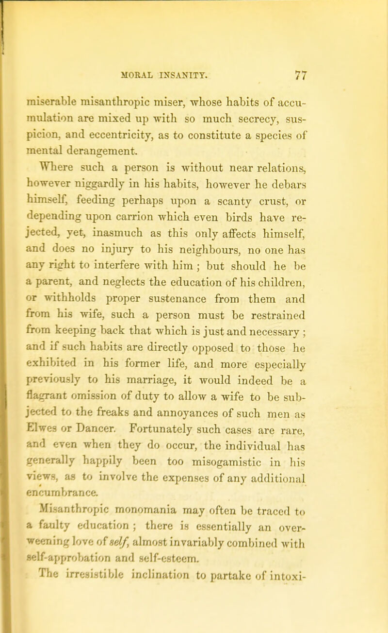 miserable misanthropic miser, whose habits of accu- mulation are mixed up with so much secrecy, sus- picion, and eccentricity, as to constitute a species of mental derangement. Where such a person is without near relations, however niggardly in his habits, however he debars himself, feeding perhaps upon a scanty crust, or depending upon carrion which even birds have re- jected, yet, inasmuch as this only affects himself, and does no injury to his neighbours, no one has any right to interfere with him ; but should he be a parent, and neglects the education of his children, or withholds proper sustenance from them and from his wife, such a person must be restrained from keeping back that which is just and necessary ; and if such habits are directly opposed to those he exhibited in his former life, and more especially previously to his marriage, it would indeed be a flagrant omission of duty to allow a wife to be sub- jected to the freaks and annoyances of such men as Elwes or Dancer. Fortunately such cases are rare, and even when they do occur, the individual has generally happily been too misogamistic in his views, as to involve the expenses of any additional encumbrance. Misanthropic monomania may often be traced to a faulty education ; there is essentially an over- weening love of ad/, almost invariably combined with flelf-approbation and self-esteem. The irresistible inclination to partake of intoxi-