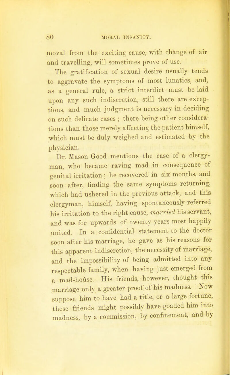 moval from the exciting cause, with change of air and travelling, will sometimes prove of use. The gratification of sexual desire usually tends to aggravate the symptoms of most lunatics, and, as a general rule, a strict interdict must be laid upon any such indiscretion, still there are excep- tions, and much judgment is necessary in deciding on such dehcate cases ; there being other considera- tions than those merely affecting the patient himself, which must be duly weighed and estimated by the physician. Dr. Mason Good mentions the case of a clergy- man, who became raving mad in consequence of genital irritation ; he recovered in six months, and soon after, finding the same symptoms returning, which had ushered in the previous attack, and this clergyman, himself, having spontaneously referred his irritation to the right cause, married his servant, and was for upwards of twenty years most happily united. In a confidential statement to the doctor soon after his marriage, he gave as his reasons for this apparent indiscretion, the necessity of marriage, and the impossibility of being admitted into any respectable family, when having just emerged from a mad-house. His friends, however, thought this marriage only a greater proof of his madness. Now suppose him to have had a title, or a large fortune, these friends might possibly have goaded him into madness, by a commission, by confinement, and by