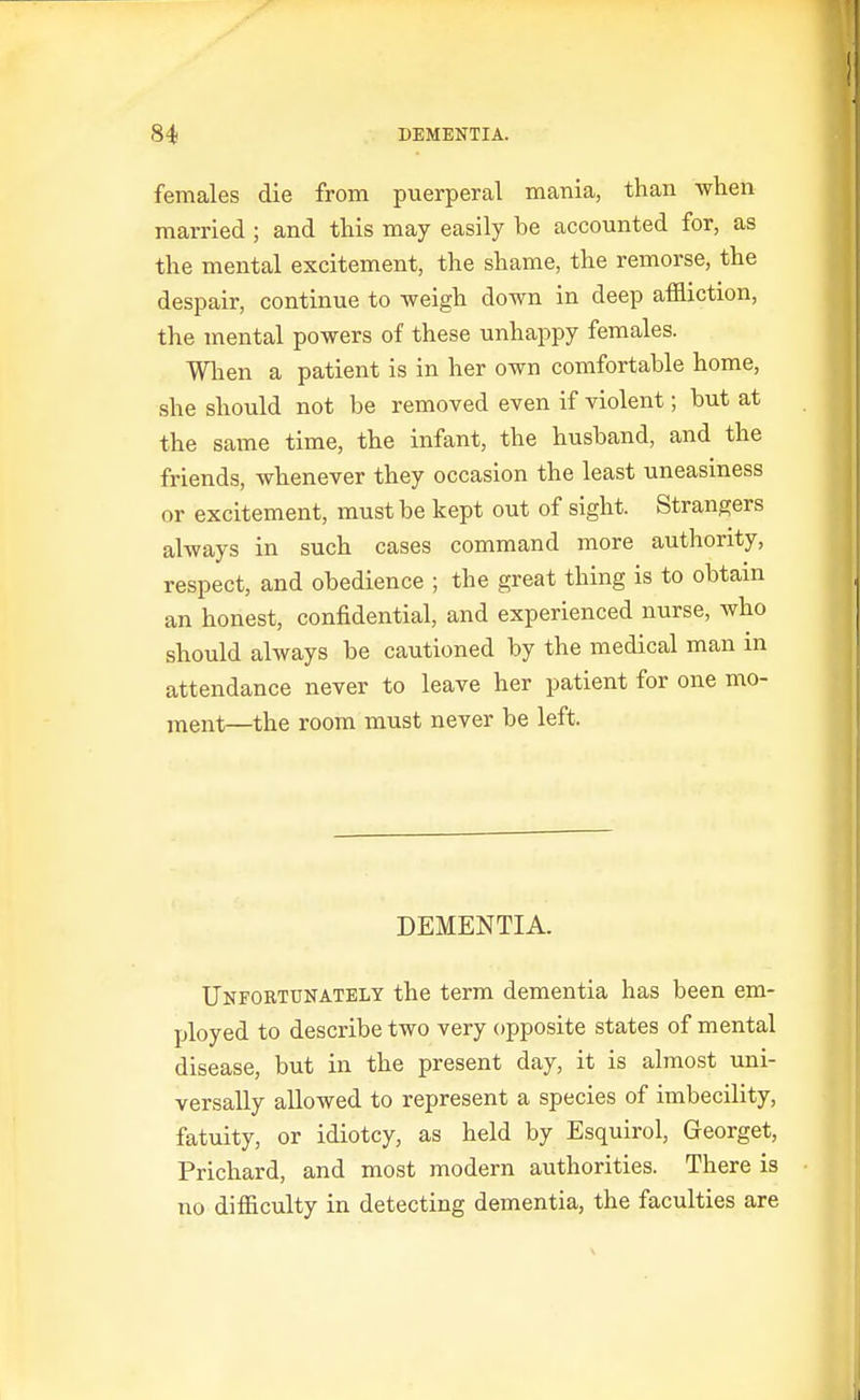 females die from puerperal mania, than when married ; and this may easily be accounted for, as the mental excitement, the shame, the remorse, the despair, continue to weigh down in deep affliction, the mental powers of these unhappy females. Wlien a patient is in her own comfortable home, she should not be removed even if violent; but at the same time, the infant, the husband, and the friends, whenever they occasion the least uneasiness or excitement, must be kept out of sight. Strangers always in such cases command more authority, respect, and obedience ; the great thing is to obtain an honest, confidential, and experienced nurse, who should always be cautioned by the medical man in attendance never to leave her patient for one mo- i^ent—the room must never be left. DEMENTIA. Unfortunately the term dementia has been em- ployed to describe two very opposite states of mental disease, but in the present day, it is almost uni- versally allowed to represent a species of imbecility, fatuity, or idiotcy, as held by Esquirol, Georget, Prichard, and most modern authorities. There is no difficulty in detecting dementia, the faculties are