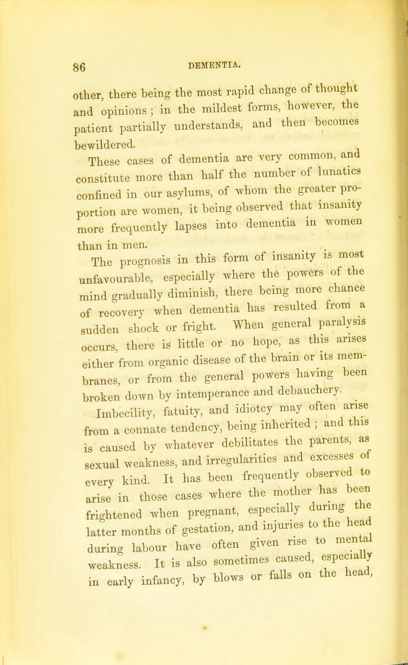 Other, there being the most rapid change of thought and opinions ; in the mildest forms, however, the patient partially understands, and then becomes bewildered. These cases of dementia are very common, and constitute more than half the number of lunatics confined in our asylums, of whom the greater pro- portion are women, it being observed that insanity more frequently lapses into dementia in women than in men. The prognosis in this form of insanity is most unfavourable, especially where the powers of the mind gradually diminish, there being more chance of recovery when dementia has resulted from a sudden shock or fright. When general paralysis occurs, there is little or no hope, as this arises either from organic disease of the brain or its mem- branes, or from the general powers havmg been broken down by intemperance and debauchery. Imbecility, fatuity, and idiotcy may often arise from a connate tendency, being inherited ; and this is caused by whatever debilitates the parents, as sexual weakness, and irregularities and excesses of every kind. It has been frequently observed to arise in those cases where the mother has been frightened when pregnant, especially during the latter months of gestation, and injuries to the head during labour have often given rise to men al weakness. It is also sometimes caused, especiaUy in early infancy, by blows or falls on the head,