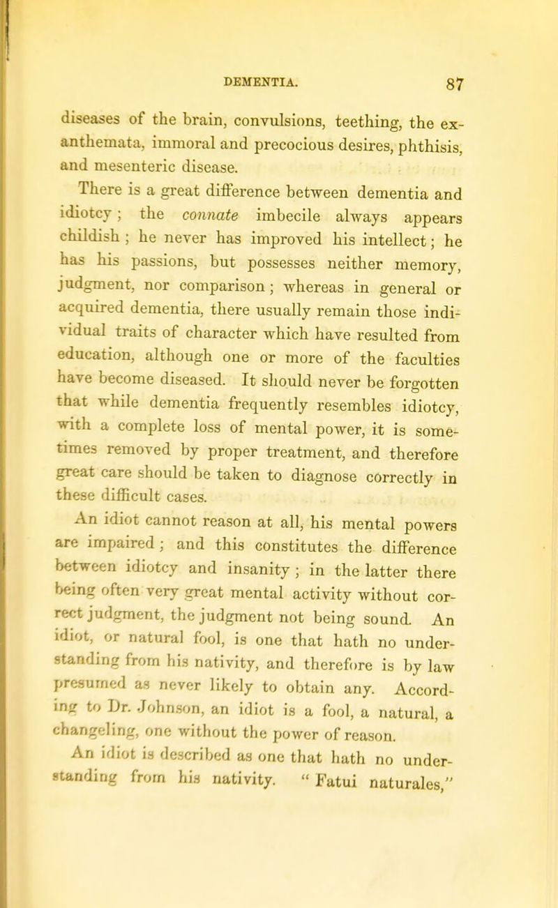 diseases of the brain, convulsions, teething, the ex- anthemata, immoral and precocious desires, phthisis, and mesenteric disease. There is a great difference between dementia and idiotcT; the connate imbecile always appears childish ; he never has improved his intellect; he has his passions, but possesses neither memory, judgment, nor comparison; whereas in general or acquired dementia, there usually remain those indi- vidual traits of character which have resulted from education, although one or more of the faculties have become diseased. It should never be forgotten that while dementia frequently resembles idiotcy, with a complete loss of mental power, it is some- times removed by proper treatment, and therefore great care should be taken to diagnose correctly in these difficult cases. An idiot cannot reason at all, his mental powers are impaired; and this constitutes the difference between idiotcy and insanity ; in the latter there being often very great mental activity without cor- rect judgment, the judgment not being sound. An idiot, or natural fool, is one that hath no under- standing from his nativity, and therefore is by law presumed as never likely to obtain any. Accord- \n<r to Dr. John.son, an idiot is a fool, a natural, a changeling, one witliout the power of reason. An idiot is described as one that hath no under- standing from his nativity.  Fatui naturales,