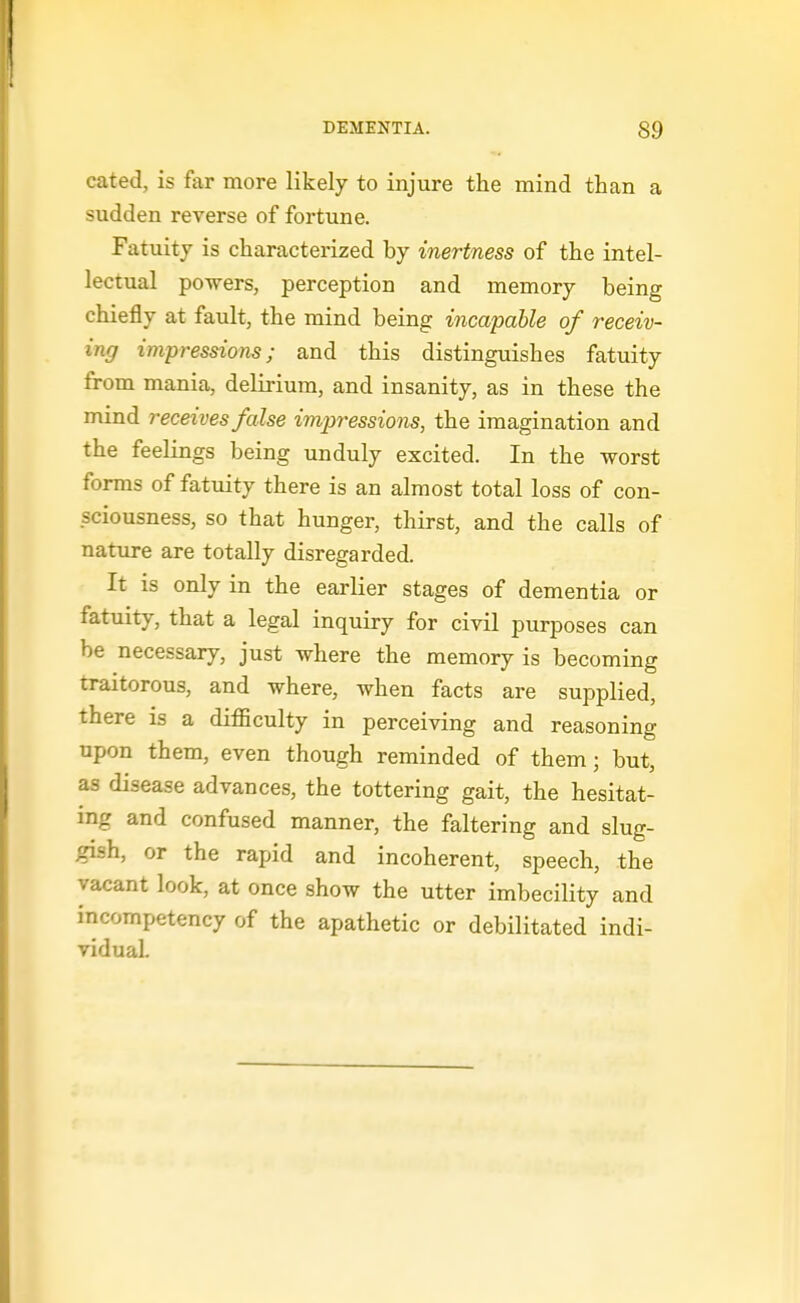 cated, is far more likely to injure the mind than a sudden reverse of fortune. Fatuity is characterized by inertness of the intel- lectual powers, perception and memory being chiefly at fault, the mind being incapable of receiv- ing impressions; and this distinguishes fatuity from mania, delirium, and insanity, as in these the mind receives false impressions, the imagination and the feelings being unduly excited. In the worst forms of fatuity there is an almost total loss of con- sciousness, so that hunger, thirst, and the calls of nature are totally disregarded. It is only in the earlier stages of dementia or fatuity, that a legal inquiry for civil purposes can be necessary, just where the memory is becoming traitorous, and where, when facts are supplied, there is a difficulty in perceiving and reasoning upon them, even though reminded of them; but, as disease advances, the tottering gait, the hesitat- ing and confused manner, the faltering and slug- gish, or the rapid and incoherent, speech, the vacant look, at once show the utter imbecility and incompetency of the apathetic or debilitated indi- vidual.