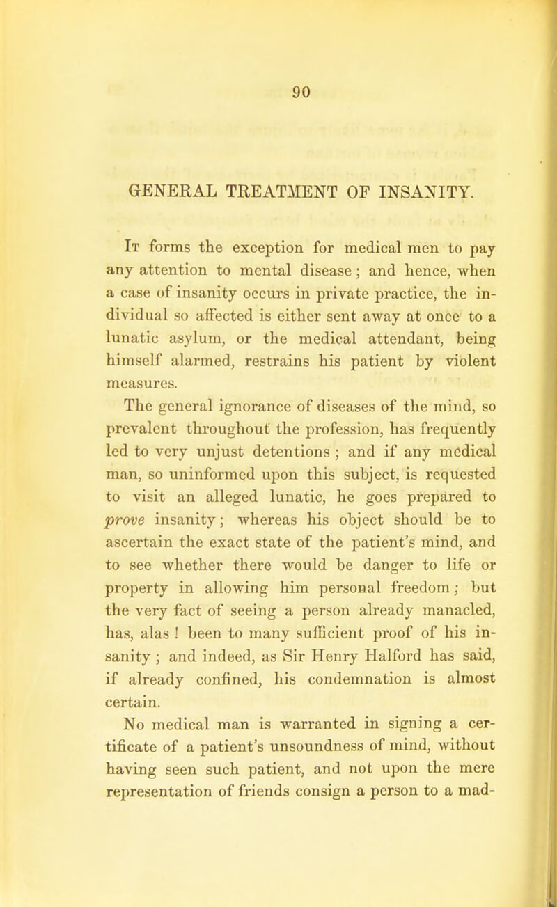 GENERAL TREATMENT OF INSANITY. It forms the exception for medical men to pay any attention to mental disease; and hence, when a case of insanity occurs in private practice, the in- dividual so affected is either sent away at once to a lunatic asylum, or the medical attendant, being himself alarmed, restrains his patient by violent measures. The general ignorance of diseases of the mind, so prevalent throughout the profession, has frequently led to very unjust detentions ; and if any medical man, so uninformed upon this subject, is requested to visit an alleged lunatic, he goes prepared to prove insanity; whereas his object should be to ascertain the exact state of the patient's mind, and to see whether there would be danger to life or property in allowing him personal freedom; but the very fact of seeing a person already manacled, has, alas ! been to many sufficient proof of his in- sanity ; and indeed, as Sir Henry Halford has said, if already confined, his condemnation is almost certain. No medical man is warranted in signing a cer- tificate of a patient's unsoundness of mind, without having seen such patient, and not upon the mere representation of friends consign a person to a mad-